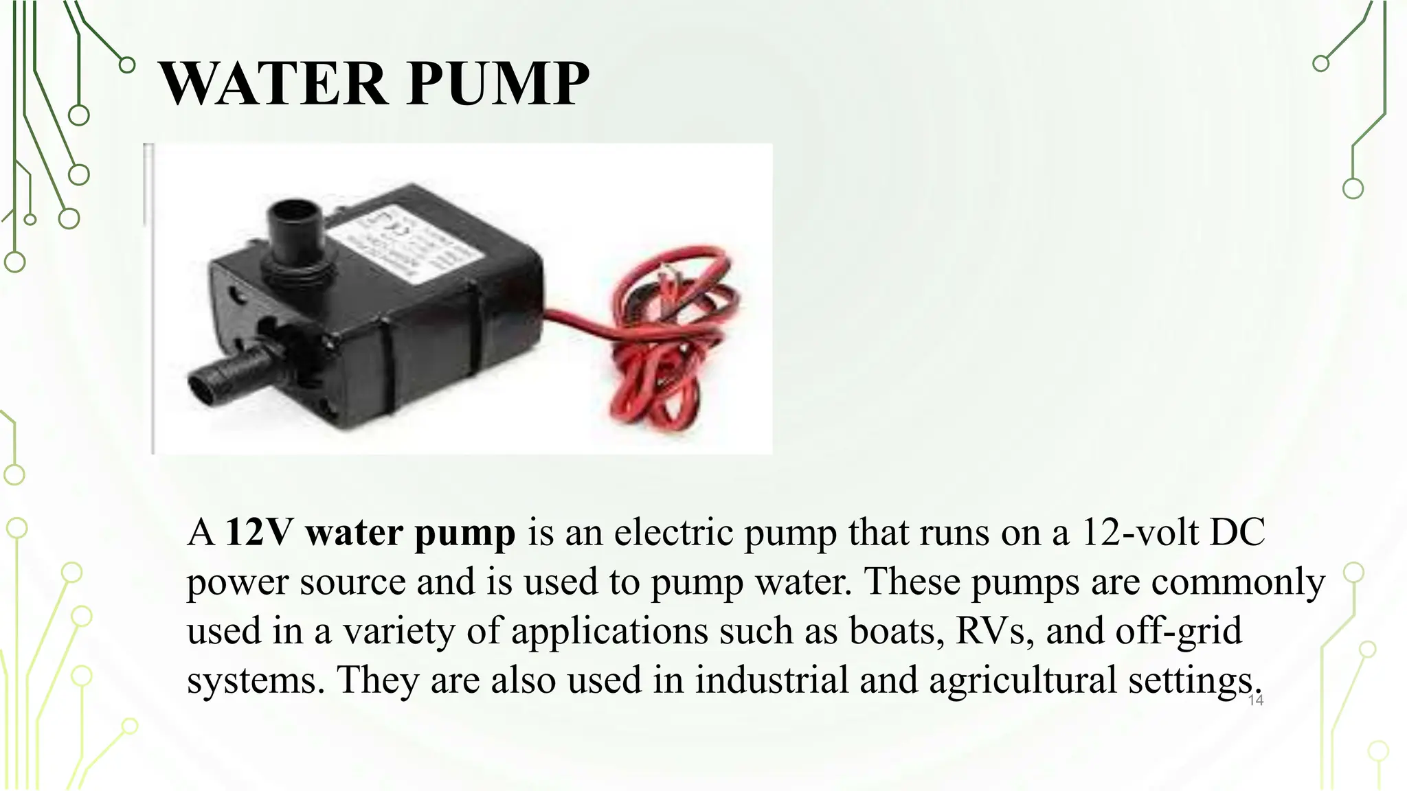 WATER PUMP
14
A 12V water pump is an electric pump that runs on a 12-volt DC
power source and is used to pump water. These pumps are commonly
used in a variety of applications such as boats, RVs, and off-grid
systems. They are also used in industrial and agricultural settings.
 
