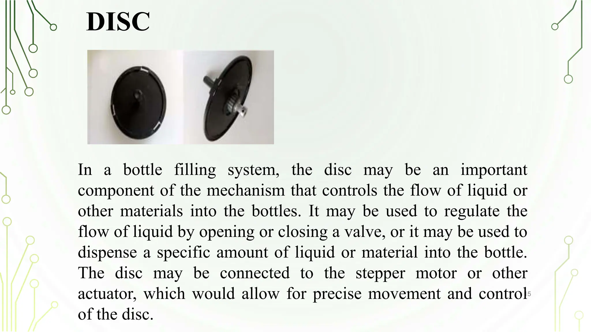 DISC
15
In a bottle filling system, the disc may be an important
component of the mechanism that controls the flow of liquid or
other materials into the bottles. It may be used to regulate the
flow of liquid by opening or closing a valve, or it may be used to
dispense a specific amount of liquid or material into the bottle.
The disc may be connected to the stepper motor or other
actuator, which would allow for precise movement and control
of the disc.
 