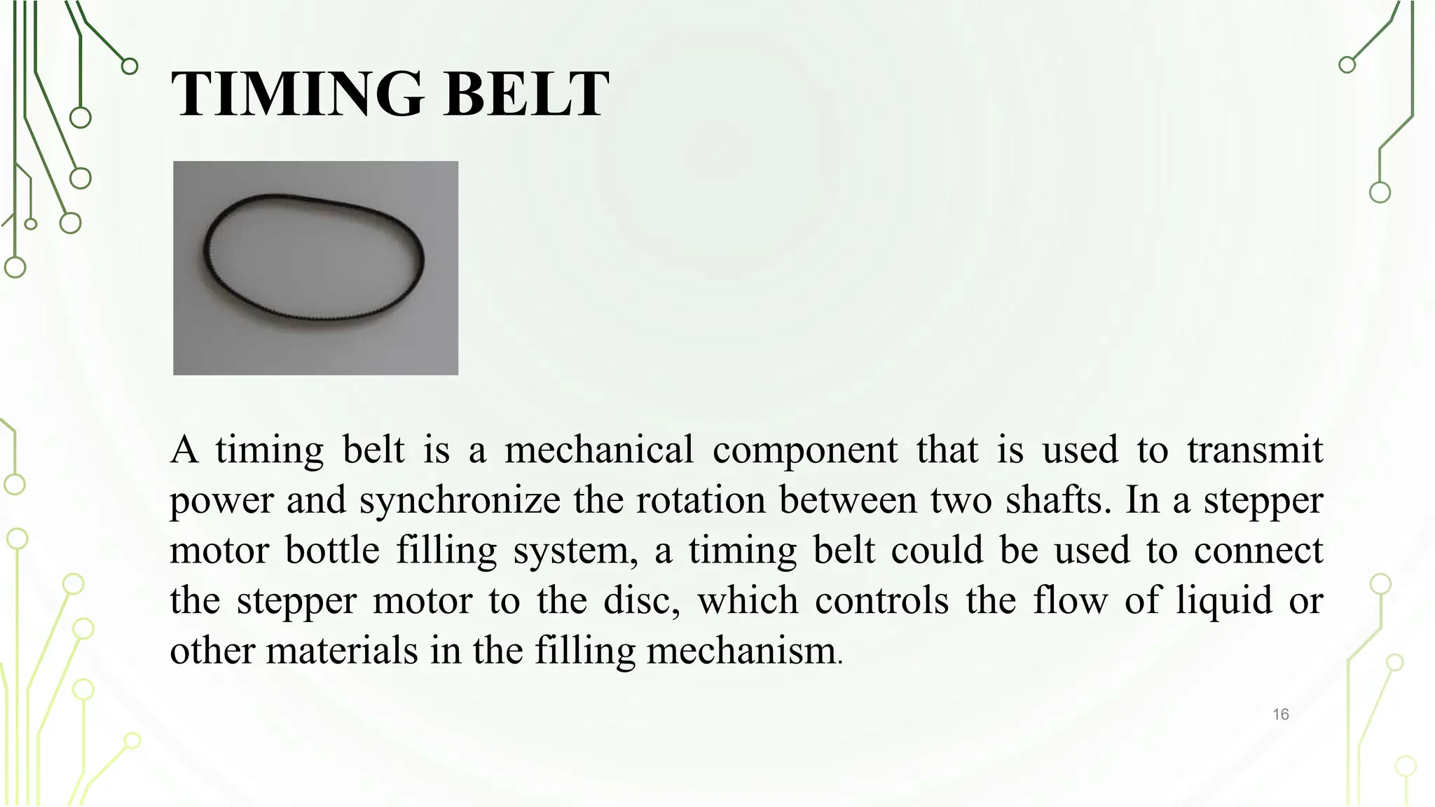 TIMING BELT
16
A timing belt is a mechanical component that is used to transmit
power and synchronize the rotation between two shafts. In a stepper
motor bottle filling system, a timing belt could be used to connect
the stepper motor to the disc, which controls the flow of liquid or
other materials in the filling mechanism.
 