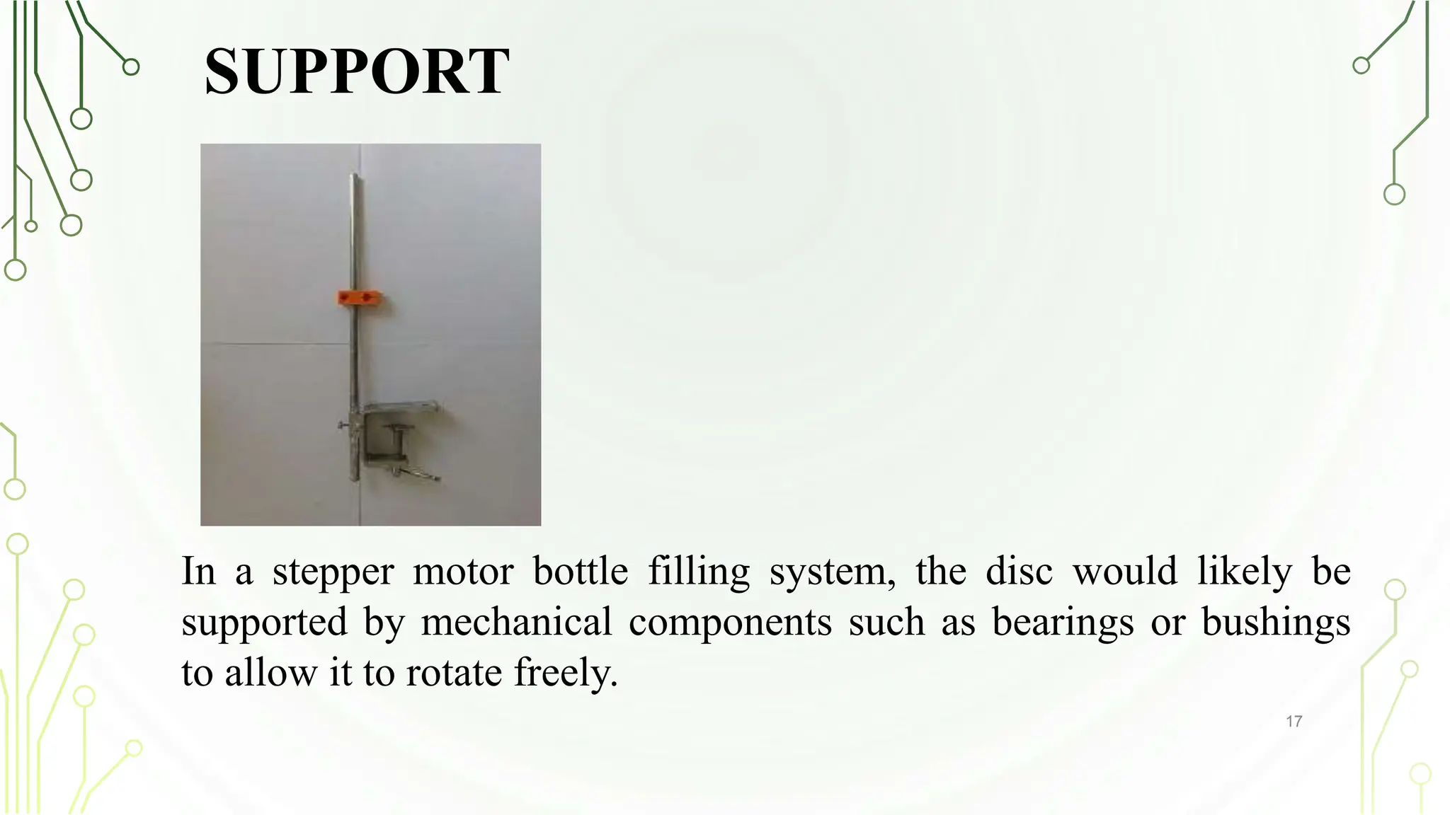 SUPPORT
17
In a stepper motor bottle filling system, the disc would likely be
supported by mechanical components such as bearings or bushings
to allow it to rotate freely.
 