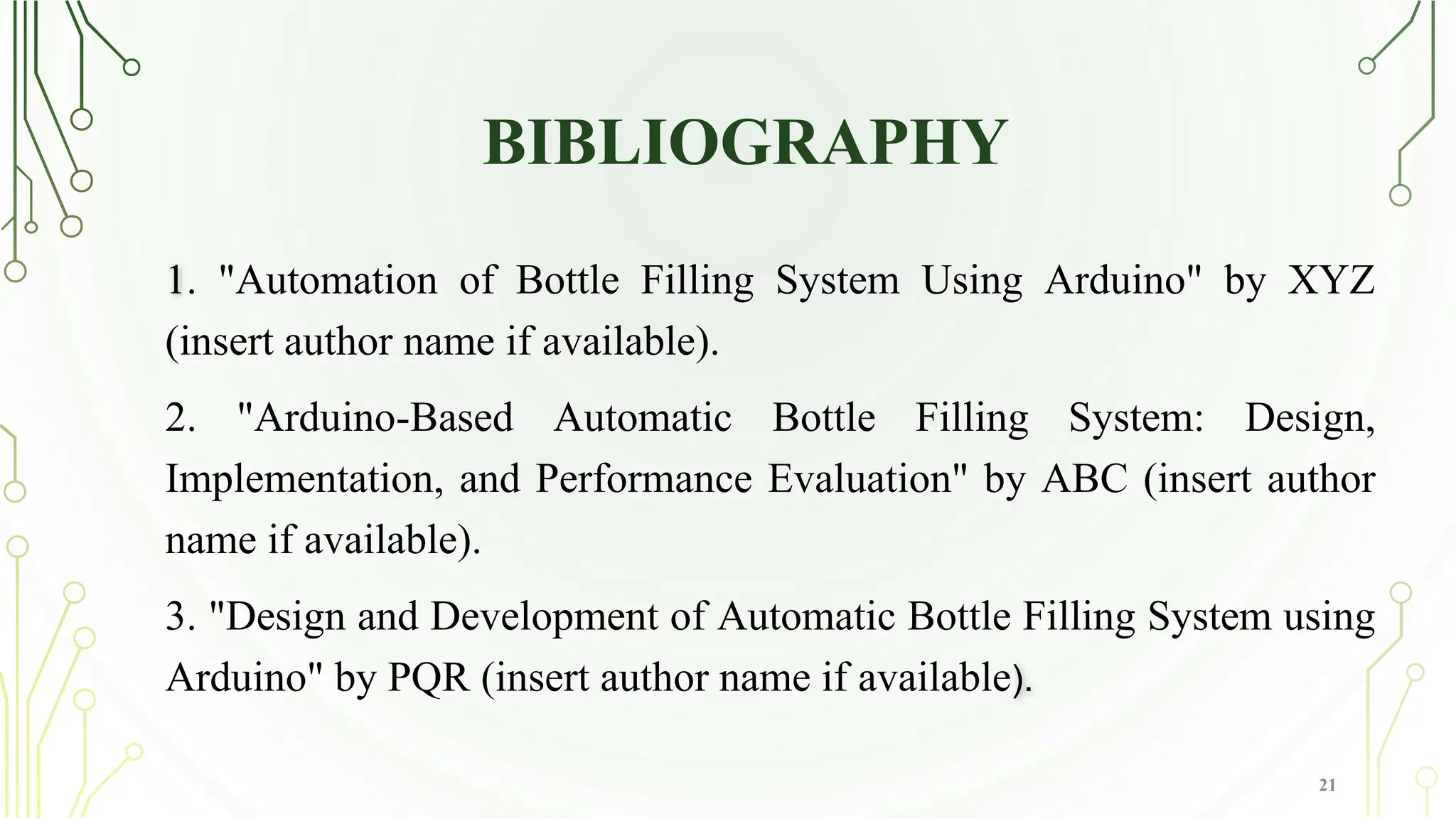 BIBLIOGRAPHY
1. "Automation of Bottle Filling System Using Arduino" by XYZ
(insert author name if available).
2. "Arduino-Based Automatic Bottle Filling System: Design,
Implementation, and Performance Evaluation" by ABC (insert author
name if available).
3. "Design and Development of Automatic Bottle Filling System using
Arduino" by PQR (insert author name if available).
21
 