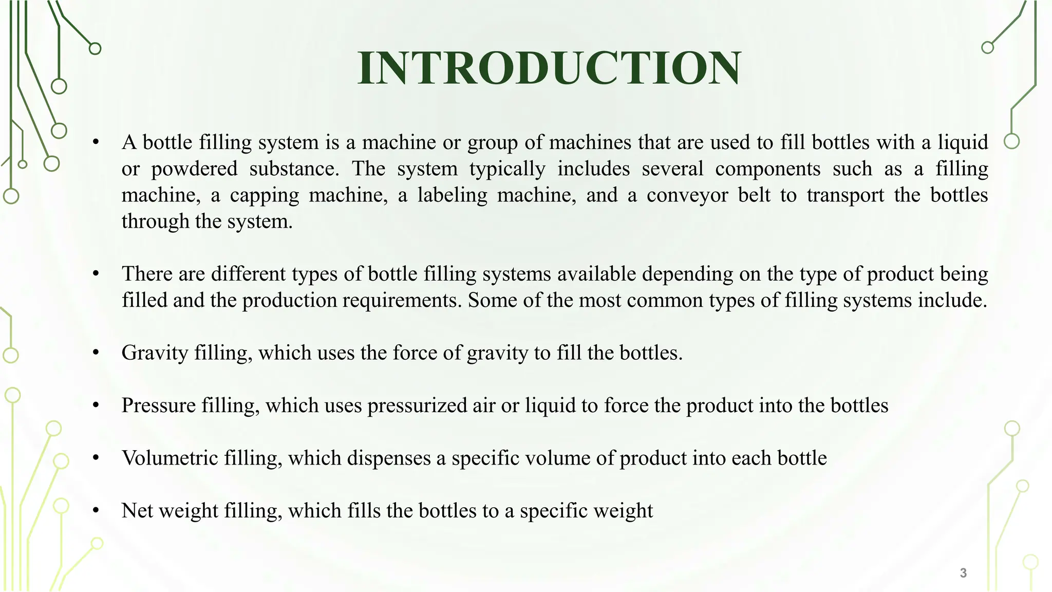 INTRODUCTION
3
• A bottle filling system is a machine or group of machines that are used to fill bottles with a liquid
or powdered substance. The system typically includes several components such as a filling
machine, a capping machine, a labeling machine, and a conveyor belt to transport the bottles
through the system.
• There are different types of bottle filling systems available depending on the type of product being
filled and the production requirements. Some of the most common types of filling systems include.
• Gravity filling, which uses the force of gravity to fill the bottles.
• Pressure filling, which uses pressurized air or liquid to force the product into the bottles
• Volumetric filling, which dispenses a specific volume of product into each bottle
• Net weight filling, which fills the bottles to a specific weight
 