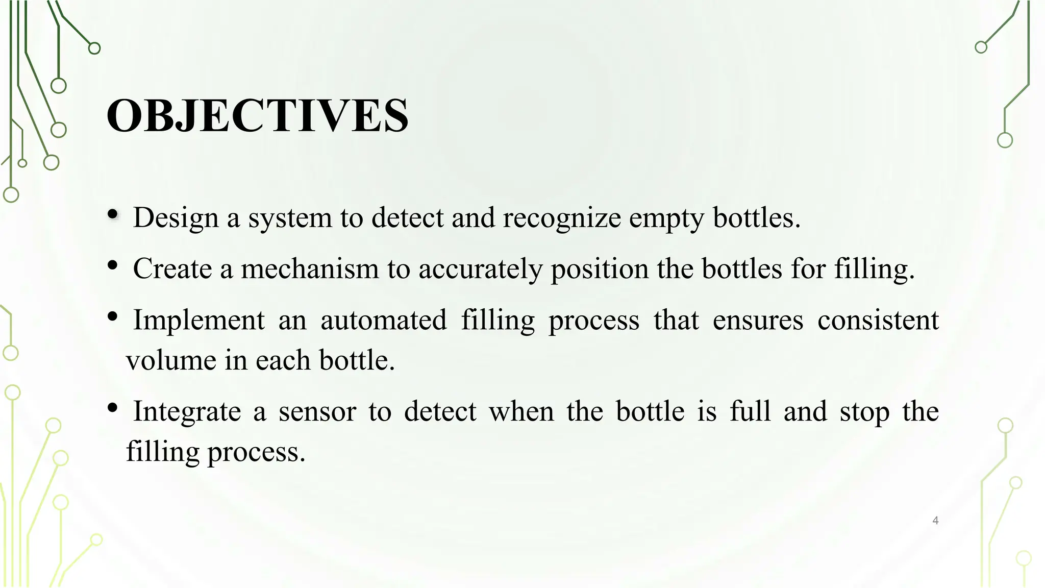 OBJECTIVES
• Design a system to detect and recognize empty bottles.
• Create a mechanism to accurately position the bottles for filling.
• Implement an automated filling process that ensures consistent
volume in each bottle.
• Integrate a sensor to detect when the bottle is full and stop the
filling process.
4
 