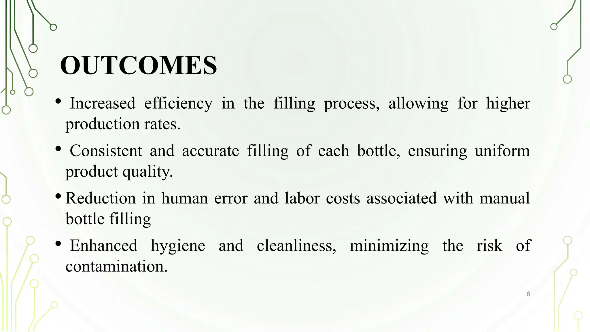 OUTCOMES
• Increased efficiency in the filling process, allowing for higher
production rates.
• Consistent and accurate filling of each bottle, ensuring uniform
product quality.
• Reduction in human error and labor costs associated with manual
bottle filling
• Enhanced hygiene and cleanliness, minimizing the risk of
contamination.
6
 