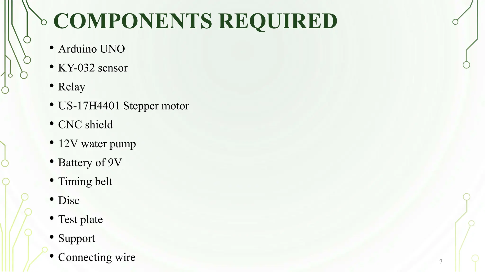 COMPONENTS REQUIRED
7
• Arduino UNO
• KY-032 sensor
• Relay
• US-17H4401 Stepper motor
• CNC shield
• 12V water pump
• Battery of 9V
• Timing belt
• Disc
• Test plate
• Support
• Connecting wire
 