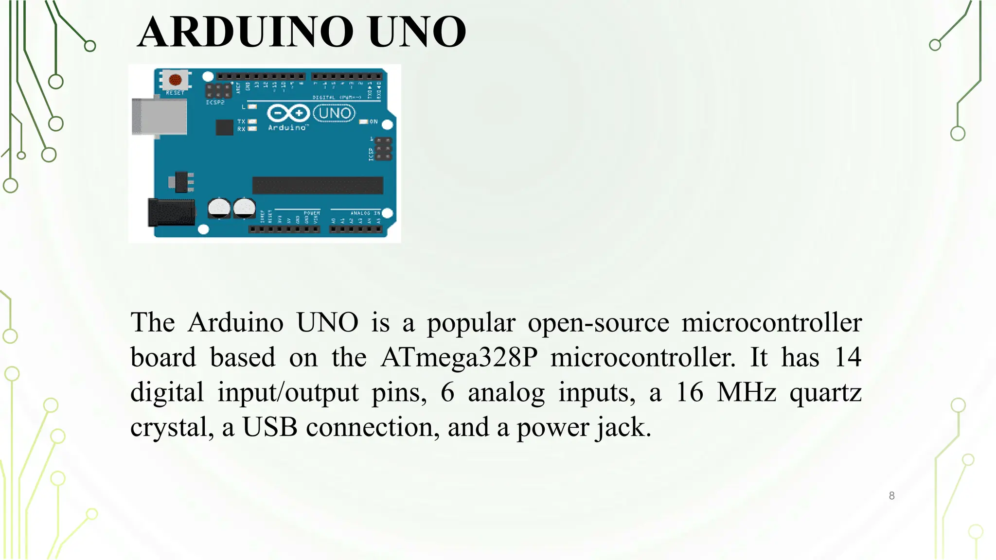 ARDUINO UNO
8
The Arduino UNO is a popular open-source microcontroller
board based on the ATmega328P microcontroller. It has 14
digital input/output pins, 6 analog inputs, a 16 MHz quartz
crystal, a USB connection, and a power jack.
 