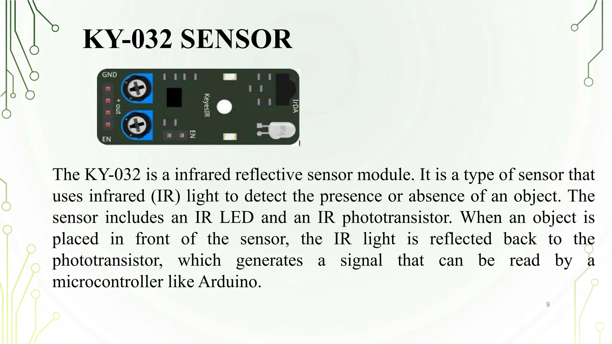 KY-032 SENSOR
9
The KY-032 is a infrared reflective sensor module. It is a type of sensor that
uses infrared (IR) light to detect the presence or absence of an object. The
sensor includes an IR LED and an IR phototransistor. When an object is
placed in front of the sensor, the IR light is reflected back to the
phototransistor, which generates a signal that can be read by a
microcontroller like Arduino.
 