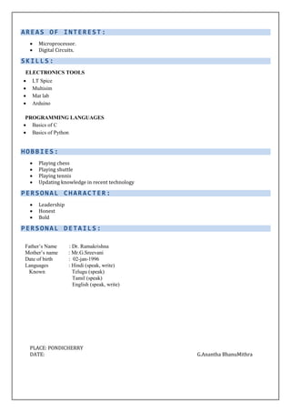 AREAS OF INTEREST :
 Microprocessor.
 Digital Circuits.
SKILLS:
ELECTRONICS TOOLS
 LT Spice
 Multisim
 Mat lab
 Arduino
PROGRAMMING LANGUAGES
 Basics of C
 Basics of Python
HOBBIES:
 Playing chess
 Playing shuttle
 Playing tennis
 Updating knowledge in recent technology
PERSONAL CHARACTER:
 Leadership
 Honest
 Bold
PERSONAL DETAILS:
Father’s Name : Dr. Ramakrishna
Mother’s name : Mr.G.Sreevani
Date of birth : 02-jan-1996
Languages : Hindi (speak, write)
Known Telugu (speak)
Tamil (speak)
English (speak, write)
PLACE: PONDICHERRY
DATE: G.Anantha BhanuMithra
 