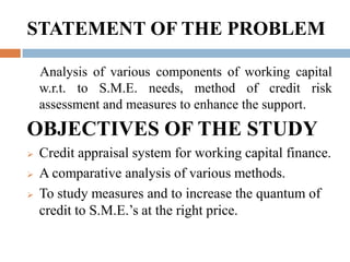 STATEMENT OF THE PROBLEM    Analysis of various components of working capital w.r.t. to S.M.E. needs, method of credit risk assessment and measures to enhance the support.OBJECTIVES OF THE STUDYCredit appraisal system for working capital finance. 