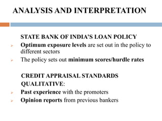 To study measures and to increase the quantum of credit to S.M.E.’s at the right price.RESEARCH METHODOLOGYRESEARCH DESIGN      AnalyticalPRIMARY DATA      Interactions with the manager of C.P.C. and other  employees of S.B.I.SECONDARY DATA     Data from the websites of the firms, the data supplied by the banks.DATA PROCESSING & ANALYSIS PLAN Calculation of financial ratios, calculations of leverages and compilation and tabulationsASSUMPTIONS      Selected study period      Financial ratios reflect financial performance