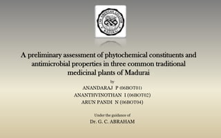 A preliminary assessment of phytochemical constituents and antimicrobial properties in three common traditional medicinal plants of Madurai by ANANDARAJ  P (06BOT01) ANANTHVINOTHAN  I (06BOT02) ARUN PANDI  N (06BOT04) Under the guidance of  Dr. G. C. ABRAHAM  
