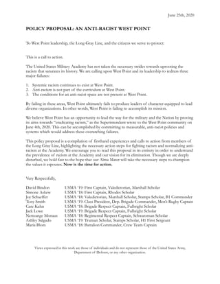 June 25th, 2020
POLICY PROPOSAL: AN ANTI-RACIST WEST POINT
To West Point leadership, the Long Gray Line, and the citizens we serve to protect:
This is a call to action.
The United States Military Academy has not taken the necessary strides towards uprooting the
racism that saturates its history. We are calling upon West Point and its leadership to redress three
major failures:
1. Systemic racism continues to exist at West Point.
2. Anti-racism is not part of the curriculum at West Point.
3. The conditions for an anti-racist space are not present at West Point.
By failing in these areas, West Point ultimately fails to produce leaders of character equipped to lead
diverse organizations. In other words, West Point is failing to accomplish its mission.
We believe West Point has an opportunity to lead the way for the military and the Nation by proving
its aims towards “eradicating racism,” as the Superintendent wrote to the West Point community on
June 4th, 2020. This can be accomplished by committing to measurable, anti-racist policies and
systems which would address these overarching failures.
This policy proposal is a compilation of firsthand experiences and calls to action from members of
the Long Gray Line, highlighting the necessary action steps for fighting racism and normalizing anti-
racism at the Academy. We encourage you to read this proposal in its entirety in order to understand
the prevalence of racism at the Academy and our vision for its elimination. Though we are deeply
disturbed, we hold fast to the hope that our Alma Mater will take the necessary steps to champion
the values it espouses. Now is the time for action.
Very Respectfully,
David Bindon USMA ‘19: First Captain, Valedictorian, Marshall Scholar
Simone Askew USMA ‘18: First Captain, Rhodes Scholar
Joy Schaeffer USMA ‘18: Valedictorian, Marshall Scholar, Stamps Scholar, B1 Commander
Tony Smith USMA ‘19: Class President, Dep. Brigade Commander, Men’s Rugby Captain
Care Kehn USMA ‘18: Brigade Respect Captain, Fulbright Scholar
Jack Lowe USMA ‘19: Brigade Respect Captain, Fulbright Scholar
Netteange Monaus USMA ‘18: Regimental Respect Captain, Schwarzman Scholar
Ashley Salgado USMA ‘19: Truman Scholar, Stamps Scholar, H1 First Sergeant
Maria Blom USMA ‘18: Battalion Commander, Crew Team Captain
Views expressed in this work are those of individuals and do not represent those of the United States Army,
Department of Defense, or any other organization.