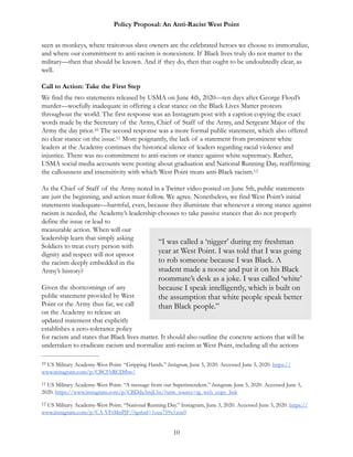 Policy Proposal: An Anti-Racist West Point
seen as monkeys, where traitorous slave owners are the celebrated heroes we choose to immortalize,
and where our commitment to anti-racism is nonexistent. If Black lives truly do not matter to the
military—then that should be known. And if they do, then that ought to be undoubtedly clear, as
well.
Call to Action: Take the First Step
We find the two statements released by USMA on June 4th, 2020—ten days after George Floyd’s
murder—woefully inadequate in offering a clear stance on the Black Lives Matter protests
throughout the world. The first response was an Instagram post with a caption copying the exact
words made by the Secretary of the Army, Chief of Staff of the Army, and Sergeant Major of the
Army the day prior. The second response was a more formal public statement, which also offered10
no clear stance on the issue. More poignantly, the lack of a statement from prominent white11
leaders at the Academy continues the historical silence of leaders regarding racial violence and
injustice. There was no commitment to anti-racism or stance against white supremacy. Rather,
USMA social media accounts were posting about graduation and National Running Day, reaffirming
the callousness and insensitivity with which West Point treats anti-Black racism.12
As the Chief of Staff of the Army noted in a Twitter video posted on June 5th, public statements
are just the beginning, and action must follow. We agree. Nonetheless, we find West Point’s initial
statements inadequate—harmful, even, because they illuminate that whenever a strong stance against
racism is needed, the Academy’s leadership chooses to take passive stances that do not properly
define the issue or lead to
measurable action. When will our
leadership learn that simply asking
Soldiers to treat every person with
dignity and respect will not uproot
the racism deeply embedded in the
Army’s history?
Given the shortcomings of any
public statement provided by West
Point or the Army thus far, we call
on the Academy to release an
updated statement that explicitly
establishes a zero-tolerance policy
for racism and states that Black lives matter. It should also outline the concrete actions that will be
undertaken to eradicate racism and normalize anti-racism at West Point, including all the actions
US Military Academy-West Point. “Gripping Hands.” Instagram, June 5, 2020. Accessed June 5, 2020. https://10
www.instagram.com/p/CBCFhRCDfbw/
US Military Academy-West Point. “A message from our Superintendent.” Instagram, June 5, 2020. Accessed June 5,11
2020. https://www.instagram.com/p/CBDda3mjL5n/?utm_source=ig_web_copy_link
US Military Academy-West Point. “National Running Day.” Instagram, June 3, 2020. Accessed June 3, 2020. https://12
www.instagram.com/p/CA-VFrMnPJF/?igshid=1oza759x1xoc0
10
“I was called a ‘nigger’ during my freshman
year at West Point. I was told that I was going
to rob someone because I was Black. A
student made a noose and put it on his Black
roommate’s desk as a joke. I was called ‘white’
because I speak intelligently, which is built on
the assumption that white people speak better
than Black people.”