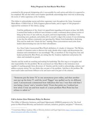 Policy Proposal: An Anti-Racist West Point
contained in this proposal, designating who is accountable for each action and when it is expected to
be completed. We ask that white senior leaders specifically acknowledge their vital role in destroying
the norm of white supremacy at the Academy.
This failure to acknowledge racism and white supremacy runs throughout the Army. Lieutenant
Maria Blom—USMA Class of 2018, Engineer platoon leader, and co-signer of this proposal—
captured the sentiment of this silence, saying:
Until the publication of the Army’s tri-signed letter regarding civil unrest on June 3rd, 2020,
it seemed that leaders at all levels were hesitant to make a statement about current events or
bring up the issue of race with me, my peers, and most importantly, our Soldiers. I was
consuming news, podcasts, and articles, left to myself to digest the content. It was infuriating
to me that the military community was ignoring this. Silence from leadership is deafening.
This can’t be made into “check the box” training. These conversations must come from
leaders demonstrating true care for their subordinates.
As a New Cadet, I memorized West Point’s definition of a leader of character: “Sir/Ma’am,
a leader of character seeks to discover the truth, decide what is right, and demonstrate the
character and commitment to act accordingly.” We, as members of the Long Gray Line and
leaders produced by West Point, are asking that the Academy implement and practice the
values and standards we preach.
America and the world are watching and waiting for leadership. The first step is to recognize and
take responsibility for this problem. We are convinced our Alma Mater is the institution most
capable of teaching people from all corners of America and the world to acknowledge, unlearn, and
address systemic racism. No one thinks they are part of the problem. And that is the problem. We
must teach Cadets and future Officers to be anti-racist and to be part of the solution.
Call to Action: Zero-Tolerance Policy for Racism
The Office of Diversity, Inclusion, and Equal Opportunity (ODIEO) purports to be “the focal
point for West Point Diversity and Inclusion outreach, initiatives, projects, and plans.” However,13
United States Military Academy. Office of Diversity, Inclusion and Equal Opportunity, https://www.westpoint.edu/13
about/west-point-staff/office-of-diversity.
11
“Someone put the letter ‘N’ in one anonymous post online, and then another
user put up the letter ‘I’, until the word ‘Nigger’ was spelled out by six different
users. I anonymously commented how ridiculous this was. I was then told that I
was being a ‘pussy’ and a ‘sensitive bitch.’ From that point on, I realized just
how alone I truly am and how much of a racist problem West Point has but
refuses to admit to.”