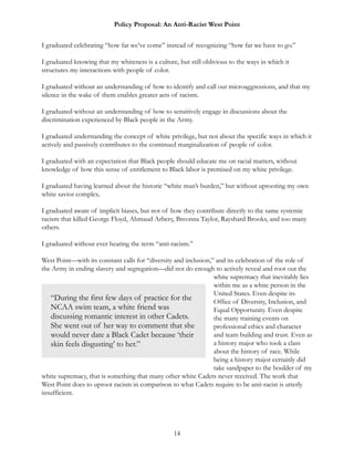 Policy Proposal: An Anti-Racist West Point
I graduated celebrating “how far we’ve come” instead of recognizing “how far we have to go.”
I graduated knowing that my whiteness is a culture, but still oblivious to the ways in which it
structures my interactions with people of color.
I graduated without an understanding of how to identify and call out microaggressions, and that my
silence in the wake of them enables greater acts of racism.
I graduated without an understanding of how to sensitively engage in discussions about the
discrimination experienced by Black people in the Army.
I graduated understanding the concept of white privilege, but not about the specific ways in which it
actively and passively contributes to the continued marginalization of people of color.
I graduated with an expectation that Black people should educate me on racial matters, without
knowledge of how this sense of entitlement to Black labor is premised on my white privilege.
I graduated having learned about the historic “white man’s burden,” but without uprooting my own
white savior complex.
I graduated aware of implicit biases, but not of how they contribute directly to the same systemic
racism that killed George Floyd, Ahmaud Arbery, Breonna Taylor, Rayshard Brooks, and too many
others.
I graduated without ever hearing the term “anti-racism.”
West Point—with its constant calls for “diversity and inclusion,” and its celebration of the role of
the Army in ending slavery and segregation—did not do enough to actively reveal and root out the
white supremacy that inevitably lies
within me as a white person in the
United States. Even despite its
Office of Diversity, Inclusion, and
Equal Opportunity. Even despite
the many training events on
professional ethics and character
and team building and trust. Even as
a history major who took a class
about the history of race. While
being a history major certainly did
take sandpaper to the boulder of my
white supremacy, that is something that many other white Cadets never received. The work that
West Point does to uproot racism in comparison to what Cadets require to be anti-racist is utterly
insufficient.
14
“During the first few days of practice for the
NCAA swim team, a white friend was
discussing romantic interest in other Cadets.
She went out of her way to comment that she
would never date a Black Cadet because ‘their
skin feels disgusting’ to her.”