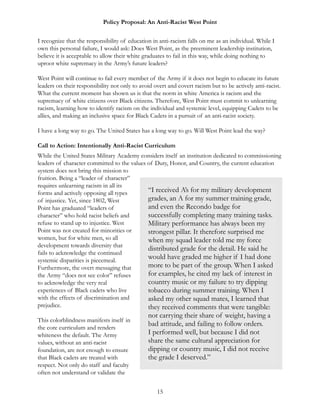 Policy Proposal: An Anti-Racist West Point
I recognize that the responsibility of education in anti-racism falls on me as an individual. While I
own this personal failure, I would ask: Does West Point, as the preeminent leadership institution,
believe it is acceptable to allow their white graduates to fail in this way, while doing nothing to
uproot white supremacy in the Army’s future leaders?
West Point will continue to fail every member of the Army if it does not begin to educate its future
leaders on their responsibility not only to avoid overt and covert racism but to be actively anti-racist.
What the current moment has shown us is that the norm in white America is racism and the
supremacy of white citizens over Black citizens. Therefore, West Point must commit to unlearning
racism, learning how to identify racism on the individual and systemic level, equipping Cadets to be
allies, and making an inclusive space for Black Cadets in a pursuit of an anti-racist society.
I have a long way to go. The United States has a long way to go. Will West Point lead the way?
Call to Action: Intentionally Anti-Racist Curriculum
While the United States Military Academy considers itself an institution dedicated to commissioning
leaders of character committed to the values of Duty, Honor, and Country, the current education
system does not bring this mission to
fruition. Being a “leader of character”
requires unlearning racism in all its
forms and actively opposing all types
of injustice. Yet, since 1802, West
Point has graduated “leaders of
character” who hold racist beliefs and
refuse to stand up to injustice. West
Point was not created for minorities or
women, but for white men, so all
development towards diversity that
fails to acknowledge the continued
systemic disparities is piecemeal.
Furthermore, the overt messaging that
the Army “does not see color” refuses
to acknowledge the very real
experiences of Black cadets who live
with the effects of discrimination and
prejudice.
This colorblindness manifests itself in
the core curriculum and renders
whiteness the default. The Army
values, without an anti-racist
foundation, are not enough to ensure
that Black cadets are treated with
respect. Not only do staff and faculty
often not understand or validate the
15
“I received A’s for my military development
grades, an A for my summer training grade,
and even the Recondo badge for
successfully completing many training tasks.
Military performance has always been my
strongest pillar. It therefore surprised me
when my squad leader told me my force
distributed grade for the detail. He said he
would have graded me higher if I had done
more to be part of the group. When I asked
for examples, he cited my lack of interest in
country music or my failure to try dipping
tobacco during summer training. When I
asked my other squad mates, I learned that
they received comments that were tangible:
not carrying their share of weight, having a
bad attitude, and failing to follow orders.
I performed well, but because I did not
share the same cultural appreciation for
dipping or country music, I did not receive
the grade I deserved.”