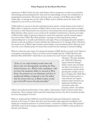 Policy Proposal: An Anti-Racist West Point
experiences of Black Cadets, but they rarely bring in diverse perspectives in their core curriculum
and teachings, demonstrating that the Army does not acknowledge or honor the contributions of
marginalized communities. This passive decision sends a message to both Black and non-Black
Cadets alike—a message that says the value of Black work in academia and in the Army is not
respected or, even worse, is non-existent.
USMA defines its success in diversity and inclusion quite naively: a steady increase in the intake of
Black Cadets. It adopts the victories of Black Cadets as their own success stories when in actuality
the journey to their achievements was carved in an environment that actively quieted and invalidated
Black identities. Their success is not a result of the Academy’s commitment to diversity, but rather
of Black Cadets’ ability to persevere despite the racism they experience and the minimal support
they receive from USMA. West Point preaches a message of welcoming diversity without
understanding how to actually teach inclusivity and equity. Thus, its messaging inherently includes a
refusal to name the problem of racism and limits the effectiveness of its strategic efforts. Therefore,
the retention rate of Black Cadets remains stunted despite overt recruitment efforts. Diversity must
start with a zero-tolerance policy for racism that extends into the teaching of character building.
Without a clear anti-racist stance in its proposed strategies, USMA directly sets itself up for failure in
its programs and education. There is no better current example than the “USMA Diversity and
Inclusion Plan (2020-2025)” which fails to even mention the word “racism,” though it mentions
“diversity” 146 times. Similarly,
the “2020 USCC Diversity,
Equity, Inclusion Strategy”
defines racism once, but lacks
any direct conversation of its
manifestations, thereby clearly
ignoring this complex issue in
favor of lighter fare. While West
Point’s key leaders profess to
value diversity and support
inclusion, their statements are
haphazard, ill-defined, and
reactionary rather than
proactive, which—for military
officers and academic professionals of their caliber—demonstrates a lack of interest rather than
competence. These strategies will not provide lasting impact because they fail to accurately describe
the issues they purport to resolve.
While we understand that USMA has several functional components dedicated to enhancing
diversity in the Corps of Cadets, these have been historically under-supported, insufficient, and
lacking any conceptual awareness of systemic racism—a trend that continues today. This proposal
will briefly touch on both strategic and practical implementations of USMA’s current position on
diversity and inclusion.
16
“[One of our cadet leaders] would often talk
about only one demographic attending the Prep
School because we—Black Cadet candidates—did
not have the academic ability to succeed at West
Point. He pointed out our inferiority and lack of
intellectual abilities compared to his. He added
that the closest that we, as Black Cadets, would
get to his GPA was in the physical pillar.”
 