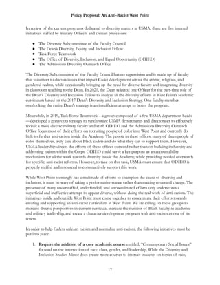 Policy Proposal: An Anti-Racist West Point
In review of the current programs dedicated to diversity matters at USMA, there are five internal
initiatives staffed by military Officers and civilian professors:
● The Diversity Subcommittee of the Faculty Council
● The Dean’s Diversity, Equity, and Inclusion Fellow
● Task Force Teamwork
● The Office of Diversity, Inclusion, and Equal Opportunity (ODIEO)
● The Admissions Diversity Outreach Office
The Diversity Subcommittee of the Faculty Council has no supervision and is made up of faculty
that volunteer to discuss issues that impact Cadet development across the ethnic, religious, and
gendered realms, while occasionally bringing up the need for diverse faculty and integrating diversity
in classroom teaching to the Dean. In 2020, the Dean selected one Officer for the part-time role of
the Dean’s Diversity and Inclusion Fellow to analyze all the diversity efforts in West Point’s academic
curriculum based on the 2017 Dean’s Diversity and Inclusion Strategy. One faculty member
overlooking the entire Dean’s strategy is an insufficient attempt to better the program.
Meanwhile, in 2019, Task Force Teamwork—a group composed of a few USMA department heads
—developed a grassroots strategy to synchronize USMA departments and directorates to effectively
recruit a more diverse military faculty and staff. ODIEO and the Admissions Diversity Outreach
Office focus most of their efforts on recruiting people of color into West Point and currently do
little to further anti-racism inside the Academy. The people in these offices, many of them people of
color themselves, truly care about Black cadets and do what they can to support them. However,
USMA leadership directs the efforts of these offices outward rather than on building inclusivity and
addressing racism within the Corps. ODIEO could serve a key purpose as an accountability
mechanism for all the work towards diversity inside the Academy, while providing needed overwatch
for specific, anti-racist reforms. However, to take on this task, USMA must ensure that ODIEO is
properly staffed and resourced to constructively support this work.
While West Point seemingly has a multitude of efforts to champion the cause of diversity and
inclusion, it must be wary of taking a performative stance rather than making structural change. The
presence of many understaffed, underfunded, and uncoordinated efforts only underscores a
superficial and ineffective attempt to appear diverse, without doing the real work of anti-racism. The
initiatives inside and outside West Point must come together to concentrate their efforts towards
creating and supporting an anti-racist curriculum at West Point. We are calling on these groups to
increase diverse perspectives in current curricula, increase the number of Black faculty in academic
and military leadership, and create a character development program with anti-racism as one of its
tenets.
In order to help Cadets unlearn racism and normalize anti-racism, the following initiatives must be
put into place:
1. Require the addition of a core academic course entitled, “Contemporary Social Issues”
focused on the intersection of race, class, gender, and leadership. While the Diversity and
Inclusion Studies Minor does create more courses to instruct students on topics of race,
17