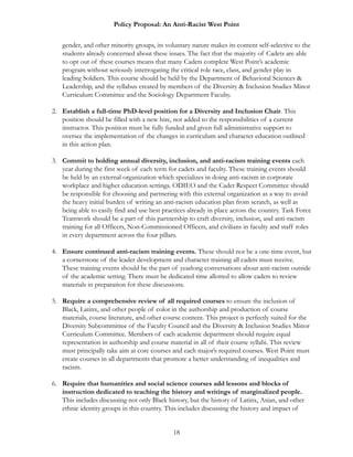 Policy Proposal: An Anti-Racist West Point
gender, and other minority groups, its voluntary nature makes its content self-selective to the
students already concerned about these issues. The fact that the majority of Cadets are able
to opt out of these courses means that many Cadets complete West Point’s academic
program without seriously interrogating the critical role race, class, and gender play in
leading Soldiers. This course should be held by the Department of Behavioral Sciences &
Leadership, and the syllabus created by members of the Diversity & Inclusion Studies Minor
Curriculum Committee and the Sociology Department Faculty.
2. Establish a full-time PhD-level position for a Diversity and Inclusion Chair. This
position should be filled with a new hire, not added to the responsibilities of a current
instructor. This position must be fully funded and given full administrative support to
oversee the implementation of the changes in curriculum and character education outlined
in this action plan.
3. Commit to holding annual diversity, inclusion, and anti-racism training events each
year during the first week of each term for cadets and faculty. These training events should
be held by an external organization which specializes in doing anti-racism in corporate
workplace and higher education settings. ODIEO and the Cadet Respect Committee should
be responsible for choosing and partnering with this external organization as a way to avoid
the heavy initial burden of writing an anti-racism education plan from scratch, as well as
being able to easily find and use best practices already in place across the country. Task Force
Teamwork should be a part of this partnership to craft diversity, inclusion, and anti-racism
training for all Officers, Non-Commissioned Officers, and civilians in faculty and staff roles
in every department across the four pillars.
4. Ensure continued anti-racism training events. These should not be a one-time event, but
a cornerstone of the leader development and character training all cadets must receive.
These training events should be the part of yearlong conversations about anti-racism outside
of the academic setting. There must be dedicated time allotted to allow cadets to review
materials in preparation for these discussions.
5. Require a comprehensive review of all required courses to ensure the inclusion of
Black, Latinx, and other people of color in the authorship and production of course
materials, course literature, and other course content. This project is perfectly suited for the
Diversity Subcommittee of the Faculty Council and the Diversity & Inclusion Studies Minor
Curriculum Committee. Members of each academic department should require equal
representation in authorship and course material in all of their course syllabi. This review
must principally take aim at core courses and each major’s required courses. West Point must
create courses in all departments that promote a better understanding of inequalities and
racism.
6. Require that humanities and social science courses add lessons and blocks of
instruction dedicated to teaching the history and writings of marginalized people.
This includes discussing not only Black history, but the history of Latinx, Asian, and other
ethnic identity groups in this country. This includes discussing the history and impact of
18
