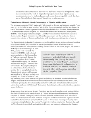 Policy Proposal: An Anti-Racist West Point
colonization on countries across the world and the United States’ role in imperialism. These
lessons must center the work of marginalized groups to ensure their experiences are
accurately understood by students. Require each course director to publish proofs that there
are no Black scholars in their spaces if they choose to reference none.
Call to Action: Eliminate Empty Commitments to Diversity and Inclusion
The language stating that USMA leaders will “fully commit to diversity and inclusion principles” and
make all “feel included as equal members” of the West Point community is nothing new. Under the
care of leaders who claimed to prioritize diversity, conversations about race were removed from the
Cadet Character Education Program, and the Simon Center for the Professional Military Ethic
(SCPME) formally proposed eliminating the Cadet Respect Committee. West Point’s decision to
deconstruct the Respect Committee should stand as a cautionary tale that leaders can claim to
commit to the mission of diversity and inclusion while simultaneously taking action to harm it.
The dismantling of the Respect Committee—formed to address racism, sexism, and other injustices
in the Corps—and SCPME’s inability to see racism as an issue inside West Point show the
institution’s ineffective attitude toward teaching essential values of anti-racism, respect, and honor to
the Corps of Cadets writ large. In April
2019, Colonel Scott Halstead, the
Director of SCPME, made a formal
recommendation to the Commandant
of Cadets to completely disband the
Respect Committee. Both Colonel
Halstead and his deputy, Dr. Peterson,
stated that the Respect Committee was
not worth the Academy’s funding nor
its Officers’ time. Colonel Halstead
justified this by saying he believed that
the majority of cadets would reach an
adequate level of tolerance on their own
to qualify as a “leader of character” and
any remaining racist cadets could be disciplined individually. Dr. Peterson stated that he believed
Respect-led conversations about racism and sexism increased division and cynicism in the Corps,
completely ignoring the division caused by real harm to all Cadets. These beliefs and subsequent
actions from leaders in SCPME clearly demonstrate the inability to understand and address injustices
within the Corps.
As a result of these actions, the Respect Committee was a powerless and symbolic initiative during
the 2019-2020 school year. It was overseen by Officers who questioned its existence and formally
called for its removal. During the current watershed moment, as cadets create racist social media
videos and the movement for Black liberation sweeps the world, the institutional neglect of racism
has left West Point unable to protect its Black Cadets or demonstrate meaningful solidarity in the
conversation being had across the country. These previous failures only further illuminate the need
for West Point to be specifically anti-racist in its Diversity and Inclusion policies moving forward.
19
“Just last week, an instructor sent out a
class survey and asked Cadets to identify
themselves by race. Among the races
available was the word ‘Negro’. I can’t even
begin to explain how this makes me feel as
a Black Cadet who has invested so much
time and effort into becoming a member
of the Long Gray Line.”