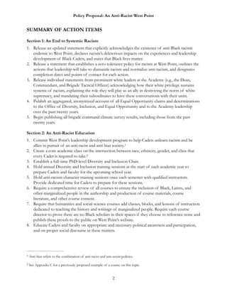 Policy Proposal: An Anti-Racist West Point
SUMMARY OF ACTION ITEMS
Section 1: An End to Systemic Racism
1. Release an updated statement that explicitly acknowledges the existence of anti-Black racism
endemic to West Point, declares racism’s deleterious impacts on the experiences and leadership
development of Black Cadets, and states that Black lives matter.
2. Release a statement that establishes a zero-tolerance policy for racism at West Point, outlines the
actions that leadership will take to dismantle racism and normalize anti-racism, and designates
completion dates and points of contact for each action.
3. Release individual statements from prominent white leaders at the Academy (e.g., the Dean,
Commandant, and Brigade Tactical Officer) acknowledging how their white privilege sustains
systems of racism, explaining the role they will play as an ally in destroying the norm of white
supremacy, and mandating their subordinates to have these conversations with their units.
4. Publish an aggregated, anonymized account of all Equal Opportunity claims and determinations
to the Office of Diversity, Inclusion, and Equal Opportunity and to the Academy leadership
over the past twenty years.
5. Begin publishing all brigade command climate survey results, including those from the past
twenty years.
Section 2: An Anti-Racist Education
1. Commit West Point’s leadership development program to help Cadets unlearn racism and be
allies in pursuit of an anti-racist and anti-bias society.1
2. Create a core academic class on the intersection between race, ethnicity, gender, and class that
every Cadet is required to take.2
3. Establish a full-time PhD-level Diversity and Inclusion Chair.
4. Hold annual Diversity and Inclusion training sessions at the start of each academic year to
prepare Cadets and faculty for the upcoming school year.
5. Hold anti-racism character training sessions once each semester with qualified instructors.
Provide dedicated time for Cadets to prepare for these sessions.
6. Require a comprehensive review of all courses to ensure the inclusion of Black, Latinx, and
other marginalized people in the authorship and production of course materials, course
literature, and other course content.
7. Require that humanities and social science courses add classes, blocks, and lessons of instruction
dedicated to teaching the history and writings of marginalized people. Require each course
director to prove there are no Black scholars in their spaces if they choose to reference none and
publish these proofs to the public on West Point’s website.
8. Educate Cadets and faculty on appropriate and necessary political awareness and participation,
and on proper social discourse in these matters.
Anti-bias refers to the combination of anti-racist and anti-sexist policies.1
See Appendix C for a previously proposed example of a course on this topic.2
2