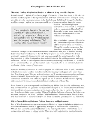 Policy Proposal: An Anti-Racist West Point
Narrative: Leading Marginalized Soldiers in a Diverse Army, by Ashley Salgado
I am a leader of 33 Soldiers, 87% of them people of color and 51% of them Black. In this role, it is
essential that I am capable of having conversations with them about our Nation’s history of racism,
especially given the ongoing movement. In the days following the killing of George Floyd and the
resulting protests, I realized just how unprepared I was to have conversations about this with my
Soldiers. I had received plenty of
instruction on how to brief an operations
order or occupy a patrol base, but West
Point failed to train me on how to have
important conversations about race
within a diverse Army.
Given this lack of experience, I looked to
my Commander for guidance on how to
address recent events in our formation.
Though his remarks were genuine, they
closed the conversation to any further
discussion. He urged our Soldiers to remember the uniform they wear, as if to insinuate that they
had to mute their voices because of the U.S. Army insignia on our chests. Officers that do not
continually engage with Soldiers on this topic set a poor example for junior leaders. It is vitally
important that, as a West Point graduate, educated and trained at the world’s preeminent leadership
institution, I am able to take disciplined initiative and have these tough conversations. If Lieutenants
are too uncertain and do not act, the onus falls on the people of color in our formation, therefore
reinforcing existing systems of oppression.
While the Academy boasts about its character program and curriculum, meant to teach Cadets how
to build diverse teams based on mutual trust and understanding, what happens after we are thrust
into those diverse teams? How are we fostering that trust? It is not enough to simply instruct Cadets
to treat others with dignity and respect. Academy leadership must acknowledge and actively
demonstrate that racism, both subtle and explicit, will not be tolerated. West Point must explicitly
address racism if it intends to actually train Cadets for all aspects of leadership.
I was alarmed to hear my company’s leadership telling my Soldiers that, given the uniform they wear,
they should not speak out against the racism currently on display in our country. I was frustrated by
their unwillingness to acknowledge that service members have the right to exercise the freedoms
they defend to the fullest extent possible. While at West Point, Cadets are often told that Officers are
the moral compass of the Army. Therefore, Cadets and Officers alike must not be silenced. Rather,
they must be leaders of character that speak out clearly and directly against injustice and immorality.
Call to Action: Educate Cadets on Political Awareness and Participation
Part of West Point’s mission to create commissioned leaders of character includes an obligation to
educate future Officers on how to appropriately participate in social discourse. Furthermore,
Officers must know and educate their Soldiers on the exact regulations that outline what is and is
not permitted with regard to political activity. When faced with leadership that may, inadvertently,
20
“I was standing in formation the morning
after the 2016 presidential election. A
senior in my company was talking about
how excited he was that President Trump
won, fist pumping and cheering, ‘Yes!
Finally, a white man is back in power!’”