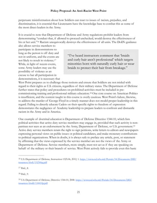 Policy Proposal: An Anti-Racist West Point
perpetuate misinformation about how Soldiers can react to issues of racism, prejudice, and
discrimination, it is essential that Lieutenants have the knowledge base to combat this as some of
the most direct leaders in the Army.
It is crucial to note that Department of Defense and Army regulations prohibit leaders from
demonstrating “conduct that, if allowed to proceed unchecked, would destroy the effectiveness of
his or her unit.” Racism unequivocally destroys the effectiveness of all units. The DoD's guidance16
also allows service members to
participate in demonstrations so
long as the person is off duty and
not in uniform, and the events are
not likely to result in violence.17
While, in light of recent events,
some Army leaders may use the
possibility of violence as an
excuse to bar all participation in
demonstrations, it is necessary that
West Point prepares us to challenge those notions and ensure that Soldiers are not misled with
regard to their rights as U.S. citizens, regardless of their military status. The Department of Defense
further states that policy and procedures on prohibited activities must be included in pre-
commissioning training and professional military education. One core course on American Politics18
is insufficient, and the content taught in this course is overly cautious. West Point’s failure, likewise,
to address the murder of George Floyd in a timely manner does not model proper leadership in this
regard. Failing to directly educate Cadets on their specific rights to freedom of expression
demonstrates the negligence of Academy leadership to prepare leaders to confront and dismantle
racism in the Army and in America.
One example of doctrinal education is Department of Defense Directive 1344.10, which lists
political activities that active duty service members may engage in, provided that such activity is non-
partisan nor seen as an endorsement by the Army, Department of Defense, or U.S. government.19
Active duty service members retain the right to sign petitions, write letters to editors and newspapers
expressing personal views on public issues or political candidates, and make monetary contributions
to political organizations. When in doubt, it is always safe to preface any article, post, or statement
by affirming that the views expressed by the service member are not the views of the Army or
Department of Defense. Service members, more simply, must not act as if they are speaking on
behalf of the military or their branch of service. West Point actively fails to provide even this basic
U.S. Department of Defense, Instruction 1325.06, 2012, 1. https://www.esd.whs.mil/Portals/54/Documents/DD/16
issuances/dodi/132506p.pdf
Ibid., 8.17
Ibid., 9.18
U.S. Department of Defense, Directive 1344.10, 2008. https://www.esd.whs.mil/Portals/54/Documents/DD/19
issuances/dodd/134410p.pdf
21
“I’ve heard instructors comment that ‘braids
and curly hair aren’t professional’ which targets
minorities born with naturally curly hair or wear
braids to protect their hair from breakage.”