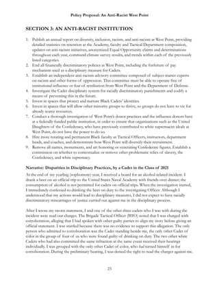 Policy Proposal: An Anti-Racist West Point
SECTION 3: AN ANTI-RACIST INSTITUTION
1. Publish an annual report on diversity, inclusion, racism, and anti-racism at West Point, providing
detailed statistics on retention at the Academy, faculty and Tactical Department composition,
updates on anti-racism initiatives, anonymized Equal Opportunity claims and determinations
throughout each year, command climate survey results, and trends within each of the previously
listed categories.
2. End all financially discriminatory policies at West Point, including the forfeiture of pay
mechanism used as a disciplinary measure for Cadets.
3. Establish an independent anti-racism advisory committee composed of subject-matter experts
on racism and other forms of oppression. This committee must be able to operate free of
institutional influence or fear of retribution from West Point and the Department of Defense.
4. Investigate the Cadet disciplinary system for racially discriminatory punishments and codify a
means of preventing this in the future.
5. Invest in spaces that protect and nurture Black Cadets’ identities.
6. Invest in spaces that will allow other minority groups to thrive, so groups do not have to vie for
already scarce resources.
7. Conduct a thorough investigation of West Point’s donor practices and the influence donors have
at a federally funded public institution, in order to ensure that organizations such as the United
Daughters of the Confederacy, who have previously contributed to white supremacist ideals at
West Point, do not have the power to do so.
8. Hire more rotating and permanent Black faculty as Tactical Officers, instructors, department
heads, and coaches, and demonstrate how West Point will diversify their recruitment.
9. Remove all names, monuments, and art honoring or venerating Confederate figures. Establish a
commission on whether to contextualize or remove other problematic relics of slavery, the
Confederacy, and white supremacy.
Narrative: Disparities in Disciplinary Practices, by a Cadet in the Class of 2021
At the end of my yearling (sophomore) year, I received a board for an alcohol-related incident. I
drank a beer on an official trip to the United States Naval Academy with friends over dinner; the
consumption of alcohol is not permitted for cadets on official trips. When the investigation started,
I immediately confessed to drinking the beer on duty to the investigating Officer. Although I
understood that my actions would lead to disciplinary measures, I did not expect to have racially
discriminatory miscarriages of justice carried out against me in the disciplinary process.
After I wrote my sworn statement, I and one of the other three cadets who I was with during the
incident were read our charges. The Brigade Tactical Officer (BTO) noted that I was charged with
corroboration, alleging that I had spoken with other guilty parties to align my story before giving an
official statement. I was startled because there was no evidence to support this allegation. The only
person who admitted to corroboration was the Cadet standing beside me, the only other Cadet of
color in the group of four of us who were found guilty of drinking on duty. The two other white
Cadets who had also committed the same infraction at the same event received their hearings
individually. I was grouped with the only other Cadet of color, who had turned himself in for
corroboration. During the preliminary hearing, I was denied the right to read the charges against me.
23