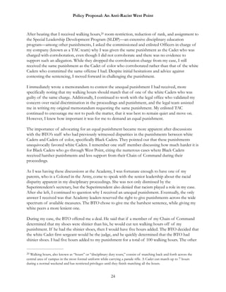 Policy Proposal: An Anti-Racist West Point
After hearing that I received walking hours, room restriction, reduction of rank, and assignment to20
the Special Leadership Development Program (SLDP)—an extensive disciplinary education
program—among other punishments, I asked the commissioned and enlisted Officers in charge of
my company (known as a TAC team) why I was given the same punishment as the Cadet who was
charged with corroboration, even though I did not corroborate and there was no evidence to
support such an allegation. While they dropped the corroboration charge from my case, I still
received the same punishment as the Cadet of color who corroborated rather than that of the white
Cadets who committed the same offense I had. Despite initial hesitations and advice against
contesting the sentencing, I moved forward in challenging the punishment.
I immediately wrote a memorandum to contest the unequal punishment I had received, more
specifically noting that my walking hours should match that of one of the white Cadets who was
guilty of the same charge. Additionally, I continued to work with the legal office who validated my
concern over racial discrimination in the proceedings and punishment, and the legal team assisted
me in writing my original memorandum requesting the same punishment. My enlisted TAC
continued to encourage me not to push the matter, that it was best to remain quiet and move on.
However, I knew how important it was for me to demand an equal punishment.
The importance of advocating for an equal punishment became more apparent after discussions
with the BTO’s staff who had previously witnessed disparities in the punishments between white
Cadets and Cadets of color, specifically Black Cadets. They pointed out that these punishments
unequivocally favored white Cadets. I remember one staff member discussing how much harder it is
for Black Cadets who go through West Point, citing the numerous cases where Black Cadets
received harsher punishments and less support from their Chain of Command during their
proceedings.
As I was having these discussions at the Academy, I was fortunate enough to have one of my
parents, who is a Colonel in the Army, come to speak with the senior leadership about the racial
disparity apparent in my disciplinary proceedings. She was not only dismissed by the
Superintendent’s secretary, but the Superintendent also denied that racism played a role in my case.
After she left, I continued to question why I received an unequal punishment. Eventually, the only
answer I received was that Academy leaders reserved the right to give punishments across the wide
spectrum of available measures. The BTO chose to give me the harshest sentence, while giving my
white peers a more lenient one.
During my case, the BTO offered me a deal. He said that if a member of my Chain of Command
determined that my shoes were shinier than his, he would cut ten walking hours off of my
punishment. If he had the shinier shoes, then I would have five hours added. The BTO decided that
the white Cadet first sergeant would be the judge, and he quickly determined that the BTO had
shinier shoes. I had five hours added to my punishment for a total of 100 walking hours. The other
Walking hours, also known as “hours” or “disciplinary duty tours,” consist of marching back and forth across the20
central area of campus in the most formal uniform while carrying a parade rifle. A Cadet can march up to 7 hours
during a normal weekend and has restricted privileges until they finish marching all the hours.
24