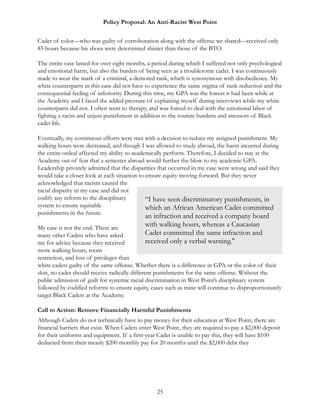Policy Proposal: An Anti-Racist West Point
Cadet of color—who was guilty of corroboration along with the offense we shared—received only
85 hours because his shoes were determined shinier than those of the BTO.
The entire case lasted for over eight months, a period during which I suffered not only psychological
and emotional harm, but also the burden of being seen as a troublesome cadet. I was continuously
made to wear the mark of a criminal, a demoted rank, which is synonymous with disobedience. My
white counterparts in this case did not have to experience the same stigma of rank reduction and the
consequential feeling of inferiority. During this time, my GPA was the lowest it had been while at
the Academy and I faced the added pressure of explaining myself during interviews while my white
counterparts did not. I often went to therapy, and was forced to deal with the emotional labor of
fighting a racist and unjust punishment in addition to the routine burdens and stressors of Black
cadet life.
Eventually, my continuous efforts were met with a decision to reduce my assigned punishment. My
walking hours were decreased, and though I was allowed to study abroad, the harm incurred during
the entire ordeal affected my ability to academically perform. Therefore, I decided to stay at the
Academy out of fear that a semester abroad would further the blow to my academic GPA.
Leadership privately admitted that the disparities that occurred in my case were wrong and said they
would take a closer look at each situation to ensure equity moving forward. But they never
acknowledged that racism caused the
racial disparity in my case and did not
codify any reform to the disciplinary
system to ensure equitable
punishments in the future.
My case is not the end. There are
many other Cadets who have asked
me for advice because they received
more walking hours, room
restriction, and loss of privileges than
white cadets guilty of the same offense. Whether there is a difference in GPA or the color of their
skin, no cadet should receive radically different punishments for the same offense. Without the
public admission of guilt for systemic racial discrimination in West Point’s disciplinary system
followed by codified reforms to ensure equity, cases such as mine will continue to disproportionately
target Black Cadets at the Academy.
Call to Action: Remove Financially Harmful Punishments
Although Cadets do not technically have to pay money for their education at West Point, there are
financial barriers that exist. When Cadets enter West Point, they are required to pay a $2,000 deposit
for their uniforms and equipment. If a first-year Cadet is unable to pay this, they will have $100
deducted from their measly $200 monthly pay for 20 months until the $2,000 debt they
25
“I have seen discriminatory punishments, in
which an African American Cadet committed
an infraction and received a company board
with walking hours, whereas a Caucasian
Cadet committed the same infraction and
received only a verbal warning."
