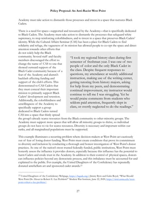 Policy Proposal: An Anti-Racist West Point
Academy must take action to dismantle those processes and invest in a space that nurtures Black
Cadets.
There is a need for space—supported and resourced by the Academy—that is specifically dedicated
to Black Cadets. The Academy must take action to dismantle the processes that safeguard white
supremacy, to stop reinforcing colorblindness, and to invest in a space that preserves Black Cadets’
identity. While the Cultural Affairs Seminar (CAS) has been a place for Black Cadets to find
solidarity and refuge, the vagueness of its mission has allowed people to co-opt the space and direct
attention towards other efforts that
do not solely help the Black
community. Several staff and faculty
members discouraged the effort to
change the name of CAS to one that
showed outward support of the
Black Cadet community because of a
fear of the Academy and alumni’s
backlash affecting funding and
support of the club’s efforts. This
demonstrated to CAS Cadets that
they must conceal their important
mission to primarily support Black
Cadets’ development and retention.
Additionally, the colorblindness and
unwillingness of the Academy to
specifically support a group
dedicated to Black Cadets turned
CAS into a space that thinly spread
the group’s already scarce resources from the Black community to other minority groups. The
Academy must support more spaces that will allow all minority groups to thrive, so individual
groups do not have to vie for scarce resources. Diversity is necessary and important within our
ranks, and all marginalized populations must be supported.
This example illuminates a recurring problem where decision-makers at West Point act cautiously
out of fear of losing donor funding. West Point must create conditions that prove its commitment
to diversity and inclusion by conducting a thorough and honest investigation of West Point’s donor
practices. As one of the nation’s most trusted federally-funded, public institutions, West Point must
honestly assess the influence it provides donors, especially because this influence has the potential to
harm Cadets and erode trust in the Academy. In addition to their control of physical spaces, donors
can influence policies beyond any democratic process, and this imbalance must be accounted for and
explained to the public. For example, the United Daughters of the Confederacy has repeatedly
donated antebellum art and sponsored cadet awards.23
United Daughters of the Confederacy Webpage, https://hqudc.org/; Jimmy Byrn and Gabe Royal, “What Should23
West Point Do About its Robert E. Lee Problem?” Modern War Institute, June 22, 2020, https://mwi.usma.edu/west-
point-robert-e-lee-problem/.
27
“I took my regional history class during first
semester of freshman year. I was one of two
people of color and the only Black Cadet in
the class. Despite frequent responses to
questions, my attendance at weekly additional
instruction, making use of the writing center,
getting tutoring from history majors, asking
for help from my peers, and demonstrating
continual improvement, my instructor would
continue to tell me I was struggling. Yet he
would praise comments from students who
seldom paid attention, frequently slept in
class, or overtly neglected to do the readings.”