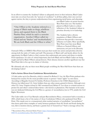 Policy Proposal: An Anti-Racist West Point
In an effort to counter the Academy’s failure to adequately invest in their inclusion, Black Cadets
must take on at least four jobs: the “pursuit of excellence” in all three pillars, their own survival
against racism, the duty to protect underclassmen from experiencing racial harms, and educating
non-Black Cadets on racism because
West Point does not. The burdens
placed on Black Cadets is a direct
reflection of the Academy’s failure to
prioritize diversity in its leadership.
The Academy lacks a diverse
population of Black Officers and
professors that provide a necessary
influence on Cadets. More specifically,
West Point must hire more Black
Officers as Tactical Officers and
instructors, not just in the Diversity
Outreach Office or ODIEO. West Point must put their words into action and prioritize diversity
among both the ranks of Cadets and staff. The presence of Black staff and faculty allows for the
opportunity for Black Cadets to find a mentor that understands anti-racism and shares in similar
lived experiences. It is also of critical importance that both Black and non-Black Cadets are being
taught and led by Black Officers and professors. Their absence denotes another significant way that
West Point fails to live up to its claims of diversity.
We ultimately ask: why are there more Black people scrubbing the Mess Hall floors than there are
developing Cadets?
Call to Action: Divest from Confederate Memorialization
A Cadet wakes up in Lee Barracks, which is named for Robert E. Lee, the West Point graduate who
betrayed his country for the worst possible reason: to protect “states’ rights” to own slaves.
According to Brigadier General Ty Seidule, Professor Emeritus in the USMA Department of
History, Lee killed more U.S. Army Soldiers than any other enemy general in history. Although every
other U.S. Army Virginia colonel in 1861 remained loyal, Robert E. Lee chose to commit treason to
protect his and others’ enslaved labor farms—also known as plantations. This barracks in his name
was not dedicated following the Civil War as a gesture of reconciliation, but in 1970, amidst the Civil
Rights Movement.
The Cadet walks out of Lee Barracks and past Reconciliation Plaza, a monument built as recently as
2001, which bears a list of the names of those Confederate Officers who graduated from West
Point. This stands next to a romanticized, white-washed narrative of postbellum “reconciliation”
that cherry-picks three examples of amity between graduates from the North and South during the
war, fails to mention slavery, and bears a granite bust of General Lee. Such a message echoes the24
Reconciliation Plaza, Historical Marker Project. https://historicalmarkerproject.com/markers/24
HM171S_reconciliation-plaza_West-Point-NY.html
28
“One Officer at the Academy referred to a
group of Black males as thugs, rebellious
slaves, and equated them to the Black
Panther Party which he said is a terrorist
organization. Another Officer called my
friend and me ‘bitches’ and ‘motherfuckers.’
We are both Black and the Officer is white.”