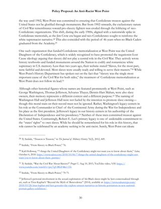 Policy Proposal: An Anti-Racist West Point
the way until 1902, West Point was committed to ensuring that Confederate treason against the
United States not be glorified through monuments. But from 1902 onwards, the exclusionary nature
of Civil War remembrance toward pro-slavery fighters was eroded through the lobbying of neo-
Confederate organizations. This shift, during the early 1900s, aligned with a nationwide spike in
Confederate memorials, as the Jim Crow era began and neo-Confederates sought to reinforce the
white supremacist narrative. This also coincided with the period of 46 years when no Black Cadets28
graduated from the Academy.29
One such organization that funded Confederate memorialization at West Point was the United
Daughters of the Confederacy, which is widely recognized to have promoted the negationist Lost
Cause ideology arguing that slavery did not play a central role in the Civil War. They actively wrote
history textbooks and funded monuments around the Nation to codify and romanticize white
supremacy in U.S. memory. Less than two years ago, their website stated:“Slaves, for the most part,
were faithful and devoted. Most slaves were usually ready and willing to serve their masters.” While30
West Point’s History Department has spoken out on the fact that “slavery was the single most
important cause of the Civil War for both sides,” the treatment of Confederate memorialization at
West Point does not follow its lead.31
Although other historical figures whose names are featured prominently at West Point, such as
George Washington, Thomas Jefferson, Sylvanus Thayer, Dennis Hart Mahan, were also slave
owners, their memory represents a different context and a different purpose. The naming of32
Washington Hall and Jefferson Hall were not fueled by the intention to promote slave owning—
though this moral stain on their record must not be ignored. Rather, Washington’s legacy centers in
his role as the Commander in Chief of the Continental Army during the War for Independence and
his place as the first president. Jefferson’s legacy in our history centers in his authorship of the
Declaration of Independence and his presidency. Neither of these men committed treason against33
the United States. Contrastingly, Robert E. Lee’s primary legacy is one of undeniable commitment to
the “states’ rights” to own slaves. While he should be remembered for his role in this history, that
role cannot be celebrated by an academy seeking to be anti-racist. Surely, West Point can ideate
Ty Seidule, “Treason is Treason,” in The Journal of Military History 76(2), 2012, 449.28
Seidule, “From Slavery to Black Power,” 76.29
Kali Holloway, “7 things the United Daughters of the Confederacy might not want you to know about them,” Salon,30
October 6, 2018. https://www.salon.com/2018/10/06/7-things-the-united-daughters-of-the-confederacy-might-not-
want-you-to-know-about-them_partner/
Ty Seidule, “Was the Civil War About Slavery?” Prager U, Aug 10, 2015, YouTube video, 5:50. https://31
www.youtube.com/watch?v=pcy7qV-BGF4&t=33s
Seidule, “From Slavery to Black Power,” 70-71.32
Jefferson's personal involvement in the sexual exploitation of his Black slaves might be best contextualized through33
art, such as Titus Kaphar’s “Beyond the Myth of Benevolence” (2014), available at: https://www.culturetype.com/
2018/03/28/titus-kaphar-and-ken-gonzales-day-explore-unseen-narratives-in-historic-portraiture-in-new-national-
portrait-gallery-exhibition/.
30