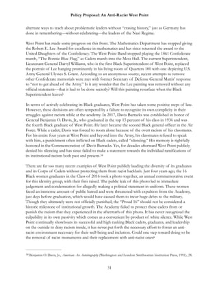 Policy Proposal: An Anti-Racist West Point
alternate ways to teach about problematic leaders without “erasing history,” just as Germany has
done in remembering—without celebrating—the leaders of the Nazi Regime.
West Point has made some progress on this front. The Mathematics Department has stopped giving
the Robert E. Lee Award for excellence in mathematics and has since returned the award to the
United Daughters of the Confederacy. The West Point Band stopped playing the 1861 Confederate
march, “The Bonnie Blue Flag,” as Cadets march into the Mess Hall. The current Superintendent,
Lieutenant General Darryl Williams, who is the first Black Superintendent of West Point, replaced
the portrait of Lee hanging prominently in his living room of Quarters 100 with one depicting U.S.
Army General Ulysses S. Grant. According to an anonymous source, recent attempts to remove
other Confederate memorials were met with former Secretary of Defense General Mattis’ response
to “not to get ahead of the Army.” Is it any wonder that the Lee painting was removed without any
official statement—that it had to be done secretly? Will this painting resurface when the Black
Superintendent leaves?
In terms of actively celebrating its Black graduates, West Point has taken some positive steps of late.
However, these decisions are often tempered by a failure to recognize its own complicity in their
struggles against racism while at the academy. In 2017, Davis Barracks was established in honor of
General Benjamin O. Davis, Jr., who graduated in the top 15 percent of his class in 1936 and was
the fourth Black graduate of West Point. He later became the second Black general officer in the Air
Force. While a cadet, Davis was forced to room alone because of the overt racism of his classmates.
For his entire four years at West Point and beyond into the Army, his classmates refused to speak
with him, a punishment often inflicted on Black cadets, called “silencing.” His memory is rightfully
honored in the Commemoration of Davis Barracks. Yet, for decades afterward West Point publicly
denied his silencing and has since failed to make a statement towards the individual ramifications of
its institutional racism both past and present.34
There are far too many recent examples of West Point publicly lauding the diversity of its graduates
and its Corps of Cadets without protecting them from racist backlash. Just four years ago, the 16
Black women graduates in the Class of 2016 took a photo together, an annual commemorative event
for this identity group, with their fists raised. The public leak of this photo led to immediate
judgement and condemnation for allegedly making a political statement in uniform. These women
faced an immense amount of public hatred and were threatened with expulsion from the Academy,
just days before graduation, which would have caused them to incur huge debts to the military.
Though they ultimately were not officially punished, the “Proud 16” should not be considered a
historic milestone of institutional growth. The Academy failed to protect these cadets from or
punish the racism that they experienced in the aftermath of this photo. It has never recognized the
culpability in its own passivity which comes as a convenient by-product of white silence. While West
Point continually showboats its successful and high ranking Black cadets, graduates, and leadership
on the outside to deny racism inside, it has never put forth the necessary effort to foster an anti-
racist environment necessary for their well-being and inclusion. Could one step toward doing so be
the removal of racist monuments and their replacement with anti-racist ones?
Benjamin O. Davis, Jr., American: An Autobiography (Washington and London: Smithsonian Institution Press, 1991), 28.34
31