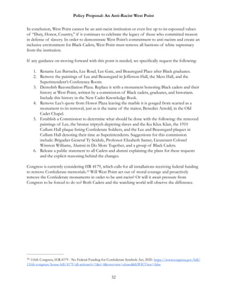 Policy Proposal: An Anti-Racist West Point
In conclusion, West Point cannot be an anti-racist institution or even live up to its espoused values
of “Duty, Honor, Country,” if it continues to celebrate the legacy of those who committed treason
in defense of slavery. In order to demonstrate West Point’s commitment to anti-racism and create an
inclusive environment for Black Cadets, West Point must remove all bastions of white supremacy
from the institution.
If any guidance on moving forward with this point is needed, we specifically request the following:
1. Rename Lee Barracks, Lee Road, Lee Gate, and Beauregard Place after Black graduates.
2. Remove the paintings of Lee and Beauregard in Jefferson Hall, the Mess Hall, and the
Superintendent’s Conference Room.
3. Demolish Reconciliation Plaza. Replace it with a monument honoring Black cadets and their
history at West Point, written by a commission of Black cadets, graduates, and historians.
Include this history in the New Cadet Knowledge Book.
4. Remove Lee’s quote from Honor Plaza leaving the marble it is gouged from scarred as a
monument to its removal, just as is the name of the traitor, Benedict Arnold, in the Old
Cadet Chapel.
5. Establish a Commission to determine what should be done with the following: the removed
paintings of Lee, the bronze triptych depicting slaves and the Ku Klux Klan, the 1910
Cullum Hall plaque listing Confederate Soldiers, and the Lee and Beauregard plaques in
Cullum Hall denoting their time as Superintendents. Suggestions for this commission
include: Brigadier General Ty Seidule, Professor Elizabeth Samet, Lieutenant Colonel
Winston Williams, Alumni in Do More Together, and a group of Black Cadets.
6. Release a public statement to all Cadets and alumni explaining the plans for these requests
and the explicit reasoning behind the changes.
Congress is currently considering HR 4179, which calls for all installations receiving federal funding
to remove Confederate memorials. Will West Point act out of moral courage and proactively35
remove the Confederate monuments in order to be anti-racist? Or will it await pressure from
Congress to be forced to do so? Both Cadets and the watching world will observe the difference.
116th Congress, H.R.4179 - No Federal Funding for Confederate Symbols Act, 2020. https://www.congress.gov/bill/35
116th-congress/house-bill/4179/all-actions?s=1&r=4&overview=closed&KWICView=false
32