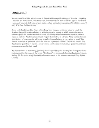 Policy Proposal: An Anti-Racist West Point
CONCLUSION
An anti-racist West Point will not come to fruition without significant support from the Long Gray
Line itself. We must, as our Alma Mater says, bear the motto of West Point and fight to ensure that
Honor be e'er untarned. And, when our work is done—when anti-racism is a reality at West Point—may it be
said, “Well Done. Be Thou At Peace.”
As we look ahead toward the future of the Long Gray Line, we envision a future in which the
Academy has publicly acknowledged its white supremacist history; in which it maintains a zero-
tolerance policy for racism; in which all cadets and faculty are educated in anti-racism in order to
create an inclusive Academy environment, prepare them to lead in a diverse Army, and develop anti-
racist leaders of character that will go on to lead widespread change in our nation; in which West
Point is an anti-racist space that values the lives and experiences of Black Cadets and ensures that
they live in a space free of racism, a space without Confederate monuments, a space with anti-racist
monuments erected in their stead.
We are committed to demanding, garnering public support for, and ensuring that these policies are
implemented. In the words of the hymn, “The Corps,” we implore all alumni and dedicated citizens
reading this document to grip hands with us in this endeavor to live up to the values of Duty, Honor,
Country.
33