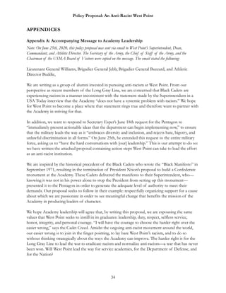 Policy Proposal: An Anti-Racist West Point
APPENDICES
Appendix A: Accompanying Message to Academy Leadership
Note: On June 25th, 2020, this policy proposal was sent via email to West Point’s Superintendent, Dean,
Commandant, and Athletic Director. The Secretary of the Army, the Chief of Staff of the Army, and the
Chairman of the USMA Board of Visitors were copied on the message. The email stated the following:
Lieutenant General Williams, Brigadier General Jebb, Brigadier General Buzzard, and Athletic
Director Buddie,
We are writing as a group of alumni invested in pursuing anti-racism at West Point. From our
perspective as recent members of the Long Gray Line, we are concerned that Black Cadets are
experiencing racism in a manner inconsistent with the statement made by the Superintendent in a
USA Today interview that the Academy “does not have a systemic problem with racism.” We hope
for West Point to become a place where that statement rings true and therefore want to partner with
the Academy in striving for that.
In addition, we want to respond to Secretary Esper’s June 18th request for the Pentagon to
“immediately present actionable ideas that the department can begin implementing now,” to ensure
that the military leads the way as it “embraces diversity and inclusion, and rejects hate, bigotry, and
unlawful discrimination in all forms.” On June 25th, he extended this request to the entire military
force, asking us to “have the hard conversations with [our] leadership.” This is our attempt to do so:
we have written the attached proposal containing action steps West Point can take to lead the effort
as an anti-racist institution.
We are inspired by the historical precedent of the Black Cadets who wrote the “Black Manifesto” in
September 1971, resulting in the termination of President Nixon’s proposal to build a Confederate
monument at the Academy. These Cadets delivered the manifesto to their Superintendent, who—
knowing it was not in his power alone to stop the President from setting up this monument—
presented it to the Pentagon in order to generate the adequate level of authority to meet their
demands. Our proposal seeks to follow in their example: respectfully organizing support for a cause
about which we are passionate in order to see meaningful change that benefits the mission of the
Academy in producing leaders of character.
We hope Academy leadership will agree that, by writing this proposal, we are espousing the same
values that West Point seeks to instill in its graduates: leadership, duty, respect, selfless service,
honor, integrity, and personal courage. “I will have the courage to choose the harder right over the
easier wrong,” says the Cadet Creed. Amidst the ongoing anti-racist movement around the world,
our easier wrong is to join in the finger pointing, to lay bare West Point’s racism, and to do so
without thinking strategically about the ways the Academy can improve. The harder right is for the
Long Gray Line to lead the war to eradicate racism and normalize anti-racism—a war that has never
been won. Will West Point lead the way for service academies, for the Department of Defense, and
for the Nation?
34
 