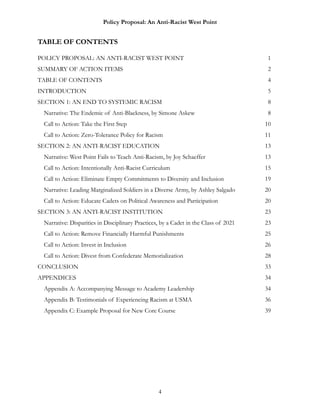 Policy Proposal: An Anti-Racist West Point
TABLE OF CONTENTS
POLICY PROPOSAL: AN ANTI-RACIST WEST POINT 1
SUMMARY OF ACTION ITEMS 2
TABLE OF CONTENTS 4
INTRODUCTION 5
SECTION 1: AN END TO SYSTEMIC RACISM 8
Narrative: The Endemic of Anti-Blackness, by Simone Askew 8
Call to Action: Take the First Step 10
Call to Action: Zero-Tolerance Policy for Racism 11
SECTION 2: AN ANTI-RACIST EDUCATION 13
Narrative: West Point Fails to Teach Anti-Racism, by Joy Schaeffer 13
Call to Action: Intentionally Anti-Racist Curriculum 15
Call to Action: Eliminate Empty Commitments to Diversity and Inclusion 19
Narrative: Leading Marginalized Soldiers in a Diverse Army, by Ashley Salgado 20
Call to Action: Educate Cadets on Political Awareness and Participation 20
SECTION 3: AN ANTI-RACIST INSTITUTION 23
Narrative: Disparities in Disciplinary Practices, by a Cadet in the Class of 2021 23
Call to Action: Remove Financially Harmful Punishments 25
Call to Action: Invest in Inclusion 26
Call to Action: Divest from Confederate Memorialization 28
CONCLUSION 33
APPENDICES 34
Appendix A: Accompanying Message to Academy Leadership 34
Appendix B: Testimonials of Experiencing Racism at USMA 36
Appendix C: Example Proposal for New Core Course 39
4