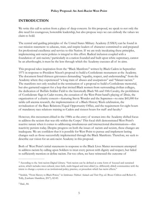 Policy Proposal: An Anti-Racist West Point
INTRODUCTION
We write this call to action from a place of deep concern. In this proposal, we speak to not only the
dire need for courageous, honorable leadership, but also propose ways we can embody the values we
claim to hold.
The central and guiding principles of the United States Military Academy (USMA) can be found in
our mission statement: to educate, train, and inspire leaders of character committed to and prepared
for professional excellence and service to this Nation. If we are truly inculcating these principles,
implementing anti-racist policies is integral to this effort. Radical inclusion coupled with a
foundation of anti-racism, particularly in a nation founded and built upon white supremacy, cannot3
be an afterthought; it must be the lens through which the Academy executes all of its aims.
This proposal takes inspiration from the “Black Manifesto” written by Black Cadets in September
1971 in response to President Nixon’s proposal to build a Confederate monument at the Academy.
The document listed thirteen grievances demanding “equality, respect, and understanding” from the
Academy where they experienced “a long train of abuses and usurpations” and “blatant racism.”
The manifesto not only resulted in the termination of a proposal to build a Confederate memorial,
but also garnered support for a hop that invited Black women from surrounding civilian colleges,
the dedication of Buffalo Soldier Field to the historically Black 9th and 10th Cavalry, the prohibition
of Confederate flags in Cadet rooms, the cessation of the West Point band’s playing of Dixie, the
organization of a charity concert—featuring Stevie Wonder and the Supremes—to raise $41,000 for
sickle cell anemia research, the implementation of a Black History Week celebration, the
revitalization of the Race Relations/Equal Opportunity Office, and the requirement for eight hours
of mandatory race relations training to Cadets and sixteen hours for staff and faculty.4
However, this movement ebbed in the 1980s as the entry of women into the Academy shifted focus
to address the sexism that was rife within the Corps. This focal shift demonstrated West Point's5
reactive nature when it comes to addressing simultaneous and intersectional discriminations—this
reactivity persists today. Despite progress on both the issues of racism and sexism, these changes are
inadequate. We are confident that it is possible for West Point to pursue and implement lasting
changes such as those successfully implemented through the Black Manifesto. Therefore, we seek to
describe our vision for an anti-racist Academy in this proposal.
Both of West Point’s initial statements in response to the Black Lives Matter movement attempted
to address racism by calling upon Soldiers to treat every person with dignity and respect, but failed
to sufficiently mention or define racism. Far too often, we have witnessed the outcome of
According to the Anti-racism Digital Library, “Anti-racism can be defined as some form of focused and sustained3
action, which includes inter-cultural, inter-faith, multi-lingual and inter-abled (i.e. differently abled) communities with the
intent to change a system or an institutional policy, practice, or procedure which has racist effects.”
Seidule, “From Slavery to Black Power,” in Intolerance: Political Animals and Their Prey, ed. Bruce Chilton and Robert E.4
Tully, (Lanham: Hamilton, 2017), 82-83.
Ibid., 84.5
5