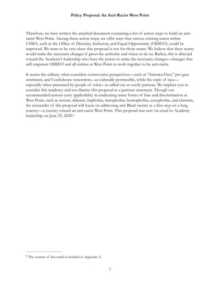 Policy Proposal: An Anti-Racist West Point
Therefore, we have written the attached document containing a list of action steps to build an anti-
racist West Point. Among these action steps, we offer ways that various existing teams within
USMA, such as the Office of Diversity, Inclusion, and Equal Opportunity (ODIEO), could be
improved. We want to be very clear: this proposal is not for those teams. We believe that these teams
would make the necessary changes if given the authority and vision to do so. Rather, this is directed
toward the Academy’s leadership who have the power to make the necessary changes—changes that
will empower ODIEO and all entities at West Point to work together to be anti-racist.
It seems the military often considers conservative perspectives—such as “America First,” pro-gun
sentiment, and Confederate veneration—as culturally permissible, while the topic of race—
especially when presented by people of color—is called out as overly partisan. We implore you to
consider this tendency and not dismiss this proposal as a partisan statement. Though our
recommended actions carry applicability in eradicating many forms of bias and discrimination at
West Point, such as sexism, ableism, fatphobia, transphobia, homophobia, xenophobia, and classism,
the remainder of this proposal will focus on addressing anti-Black racism as a first step on a long
journey—a journey toward an anti-racist West Point. This proposal was sent via email to Academy
leadership on June 25, 2020.9
The content of this email is included in Appendix A.9
7