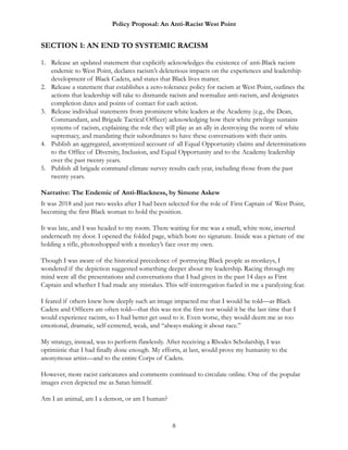 Policy Proposal: An Anti-Racist West Point
SECTION 1: AN END TO SYSTEMIC RACISM
1. Release an updated statement that explicitly acknowledges the existence of anti-Black racism
endemic to West Point, declares racism’s deleterious impacts on the experiences and leadership
development of Black Cadets, and states that Black lives matter.
2. Release a statement that establishes a zero-tolerance policy for racism at West Point, outlines the
actions that leadership will take to dismantle racism and normalize anti-racism, and designates
completion dates and points of contact for each action.
3. Release individual statements from prominent white leaders at the Academy (e.g., the Dean,
Commandant, and Brigade Tactical Officer) acknowledging how their white privilege sustains
systems of racism, explaining the role they will play as an ally in destroying the norm of white
supremacy, and mandating their subordinates to have these conversations with their units.
4. Publish an aggregated, anonymized account of all Equal Opportunity claims and determinations
to the Office of Diversity, Inclusion, and Equal Opportunity and to the Academy leadership
over the past twenty years.
5. Publish all brigade command climate survey results each year, including those from the past
twenty years.
Narrative: The Endemic of Anti-Blackness, by Simone Askew
It was 2018 and just two weeks after I had been selected for the role of First Captain of West Point,
becoming the first Black woman to hold the position.
It was late, and I was headed to my room. There waiting for me was a small, white note, inserted
underneath my door. I opened the folded page, which bore no signature. Inside was a picture of me
holding a rifle, photoshopped with a monkey’s face over my own.
Though I was aware of the historical precedence of portraying Black people as monkeys, I
wondered if the depiction suggested something deeper about my leadership. Racing through my
mind were all the presentations and conversations that I had given in the past 14 days as First
Captain and whether I had made any mistakes. This self-interrogation fueled in me a paralyzing fear.
I feared if others knew how deeply such an image impacted me that I would be told—as Black
Cadets and Officers are often told—that this was not the first nor would it be the last time that I
would experience racism, so I had better get used to it. Even worse, they would deem me as too
emotional, dramatic, self-centered, weak, and “always making it about race.”
My strategy, instead, was to perform flawlessly. After receiving a Rhodes Scholarship, I was
optimistic that I had finally done enough. My efforts, at last, would prove my humanity to the
anonymous artist—and to the entire Corps of Cadets.
However, more racist caricatures and comments continued to circulate online. One of the popular
images even depicted me as Satan himself.
Am I an animal, am I a demon, or am I human?
8