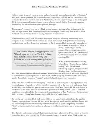 Policy Proposal: An Anti-Racist West Point
Officers would frequently come up to me and say, “you really seem to be getting a lot of backlash,”
with no acknowledgment of the racism and sexism that were so evidently wrong. Exposure to such
harm and the inaction that followed from Academy leaders sent a clear message to me at the age of
20. At best, it suggested such mockeries were an inherent part of the job. At worst, it suggested
people really did see me in the ways the pictures portrayed.
The Academy’s perception of me as a Black woman becomes less clear when we interrogate the
men and legacies that West Point immortalizes on our campus. In tolerating these symbols, West
Point calls into doubt any claims to valuing Blackness or womanhood.
It is essential to consider how this story is just one of many and minimally traumatizing when
compared to the stories my Black brothers and sisters have shared. Perhaps the most concerning
conclusion one can draw from these testimonies is that if a young Black woman who is paraded by
the Academy as a model to follow is
dually a victim of just racially
gendered harm, one can deduce the
egregious nature of the experiences of
Cadets the Academy does not parade
for the public.
If this is the treatment the Academy
believed that I deserved as the highest
ranking Cadet and a Rhodes
scholarship recipient, imagine how the
Academy treats my Black classmates
who have yet to achieve such nominal success! While institutional achievement will never fully shield
us from the racial violence pervasive at West Point, I worry every day about those who have yet to
acquire those illusive shields of “success” against the brutal violence they encounter.
To be sure, West Point has come a long way. I know this as well as anyone, as my experience is only
possible because of decades of efforts towards progress, as well as the careers of trailblazing Black
women who came before me. Nevertheless, the reverence that West Point holds for racist figures is
antithetical to the claims it makes about the next generation of Army leaders. Dually, a sustained
unwillingness to acknowledge the pervasive and systemic racism at West Point means that there is no
ability to protect Black Cadets from the irreversible harm of racial violence.
We say that we want more Black Cadets and Officers, but we refuse to acknowledge the racial tax
that they must pay just to survive. We place a few Black people into leadership positions, but we will
not acknowledge that the dehumanizing backlash they receive is racism. We publicly parade the
“firsts” of our institution but use them as a façade to avoid committing in word or action to anti-
racism.
This duplicity undermines our dearly held mission and makes adherence to Duty, Honor, or Country
impossible. There is no hope for the development of character in a space where Black women are
9
“I was called a ‘nigger’ during my plebe year.
When I reported it to my Tactical Officer,
they instead accused me of lying and
initiated an honor investigation against me.”
The testimonies throughout this document were provided by Cadets
in a 2020 survey. All testimonies are compiled in Appendix B.