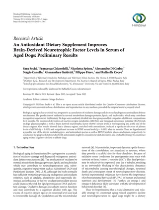 Research Article
An Antioxidant Dietary Supplement Improves
Brain-Derived Neurotrophic Factor Levels in Serum of
Aged Dogs: Preliminary Results
Sara Sechi,1
Francesca Chiavolelli,2
Nicoletta Spissu,1
Alessandro Di Cerbo,3
Sergio Canello,2
Gianandrea Guidetti,2
Filippo Fiore,1
and Raffaella Cocco1
1
Department of Veterinary Medicine, Pathology and Veterinary Clinic Section, Via Vienna 2, 07100 Sassari, Italy
2
SANYpet S.p.a., Research and Development Department, Via Austria 3, Bagnoli di Sopra, 35023 Padua, Italy
3
School of Specialization in Clinical Biochemistry, “G. d’Annunzio” University, Via dei Vestini 31, 66100 Chieti, Italy
Correspondence should be addressed to Raffaella Cocco; rafco@uniss.it
Received 23 March 2015; Revised 1 June 2015; Accepted 7 June 2015
Academic Editor: Antonio Ortega-Pacheco
Copyright © 2015 Sara Sechi et al. This is an open access article distributed under the Creative Commons Attribution License,
which permits unrestricted use, distribution, and reproduction in any medium, provided the original work is properly cited.
Biological aging is characterized by a progressive accumulation of oxidative damage and decreased endogenous antioxidant defense
mechanisms. The production of oxidants by normal metabolism damages proteins, lipids, and nucleotides, which may contribute
to cognitive impairment. In this study 36 dogs were randomly divided into four groups and fed croquettes of different compositions
for 6 months. We monitored derivatives of reactive oxygen metabolites (dROMs) and biological antioxidant potential (BAP) levels
in dogs’ plasma samples as well as brain-derived neurotrophic factor (BDNF) serum levels at the beginning and at the end of the
dietary regime. Our results showed that a dietary regime, enriched with antioxidants, induced a significant decrease of plasma
levels of dROMs (𝑝 < 0.005) and a significant increase in BDNF serum levels (𝑝 < 0.005) after six months. Thus, we hypothesized
a possible role of the diet in modulating pro- and antioxidant species as well as BDNF levels in plasma and serum, respectively. In
conclusion the proposed diet enriched with antioxidants might be considered a valid alternative and a valuable strategy to counteract
aging-related cognitive decline in elderly dogs.
1. Introduction
Biological aging is characterized by a progressive accumula-
tion of oxidative damage and decreased endogenous antioxi-
dant defense mechanisms [1]. The production of oxidants by
normal metabolism damages proteins, lipids, and nucleotides
which may contribute to neurodegeneration and, subse-
quently, cognitive impairment such as Alzheimer’s (AD) and
Parkinson’s diseases (PD) [2, 3]. Although the body normally
has sufficient protection producing endogenous antioxidants
enzymes, such as catalase, glutathione and superoxide dis-
mutase, an imbalance in the pro-oxidant/antioxidant species
could increase the risk for lipid peroxidation DNA and pro-
tein damage. Oxidative damage also affects neuron function
and may contribute to a cognition decline with age. The
excess of reactive oxygen species in neuronal level can lead
to irreversible damage of cytoskeleton and the microtubular
network [4]. Microtubules, important dynamics polar forma-
tions of the cytoskeleton, are abundant in neurons, where
they provide a scaffold also for their dendrites. Because of
oxidative stress conditions the peroxynitrite may react with
tyrosine to form 3-nitro-L-tyrosine (3NT). This final product
may be selectively incorporated into the 𝛼-tubulin, resulting
in an irreversible blocking of the characteristic dynamics
of microtubules causing morphological changes, neuronal
death and consequent onset of neurodegenerative diseases.
Several experimental evidences have shown the importance
of polyunsaturated fatty acids (PUFAs) in human and animal
nutrition and development [5]. Further, an omega-3 and
omega-6 deficiency likely correlates with the development of
behavioral disorder [6].
Thus we hypothesized that a valid alternative and valu-
able strategy to counteract aging-related cognitive decline
and neurodegeneration in aged dogs might be a dietary
Hindawi Publishing Corporation
Journal of Veterinary Medicine
Volume 2015,Article ID 412501, 9 pages
http://dx.doi.org/10.1155/2015/412501
 