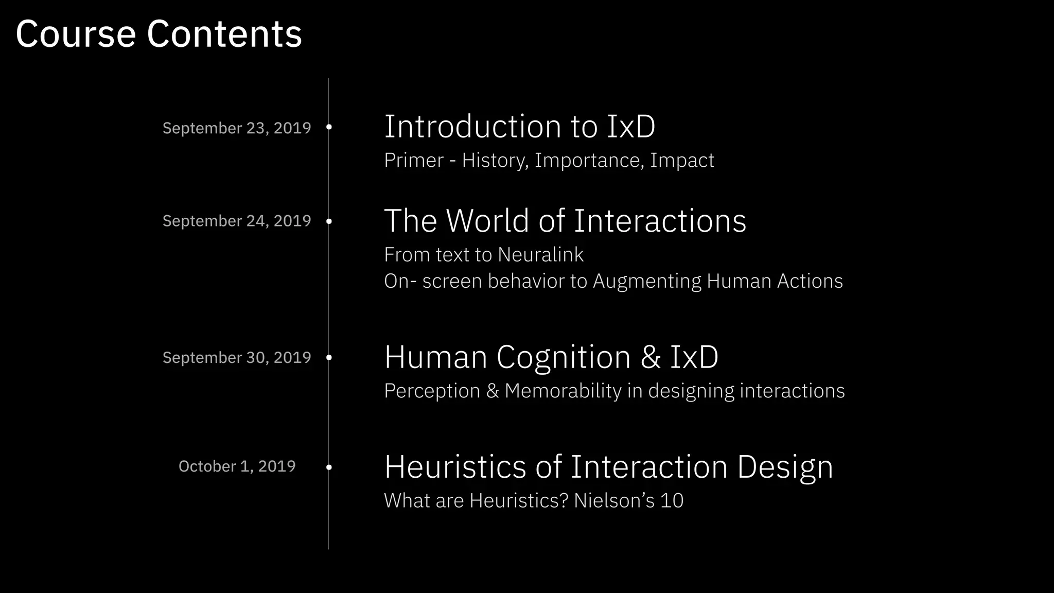 • Introduction to IxD 
Primer - History, Importance, Impact  
• The World of Interactions  
From text to Neuralink 
On- screen behavior to Augmenting Human Actions  
• Human Cognition & IxD 
Perception & Memorability in designing interactions 
• Heuristics of Interaction Design  
What are Heuristics? Nielson’s 10
Course Contents
September 23, 2019
September 24, 2019
September 30, 2019
October 1, 2019
 