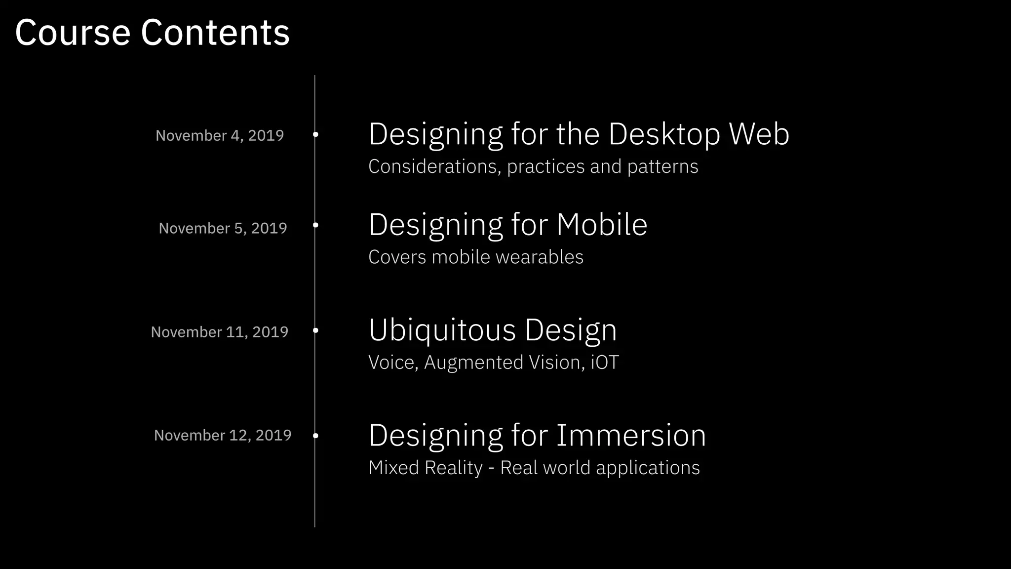 • Designing for the Desktop Web 
Considerations, practices and patterns  
• Designing for Mobile 
Covers mobile wearables 
• Ubiquitous Design 
Voice, Augmented Vision, iOT 
• Designing for Immersion 
Mixed Reality - Real world applications
Course Contents
November 4, 2019
November 5, 2019
November 11, 2019
November 12, 2019
 