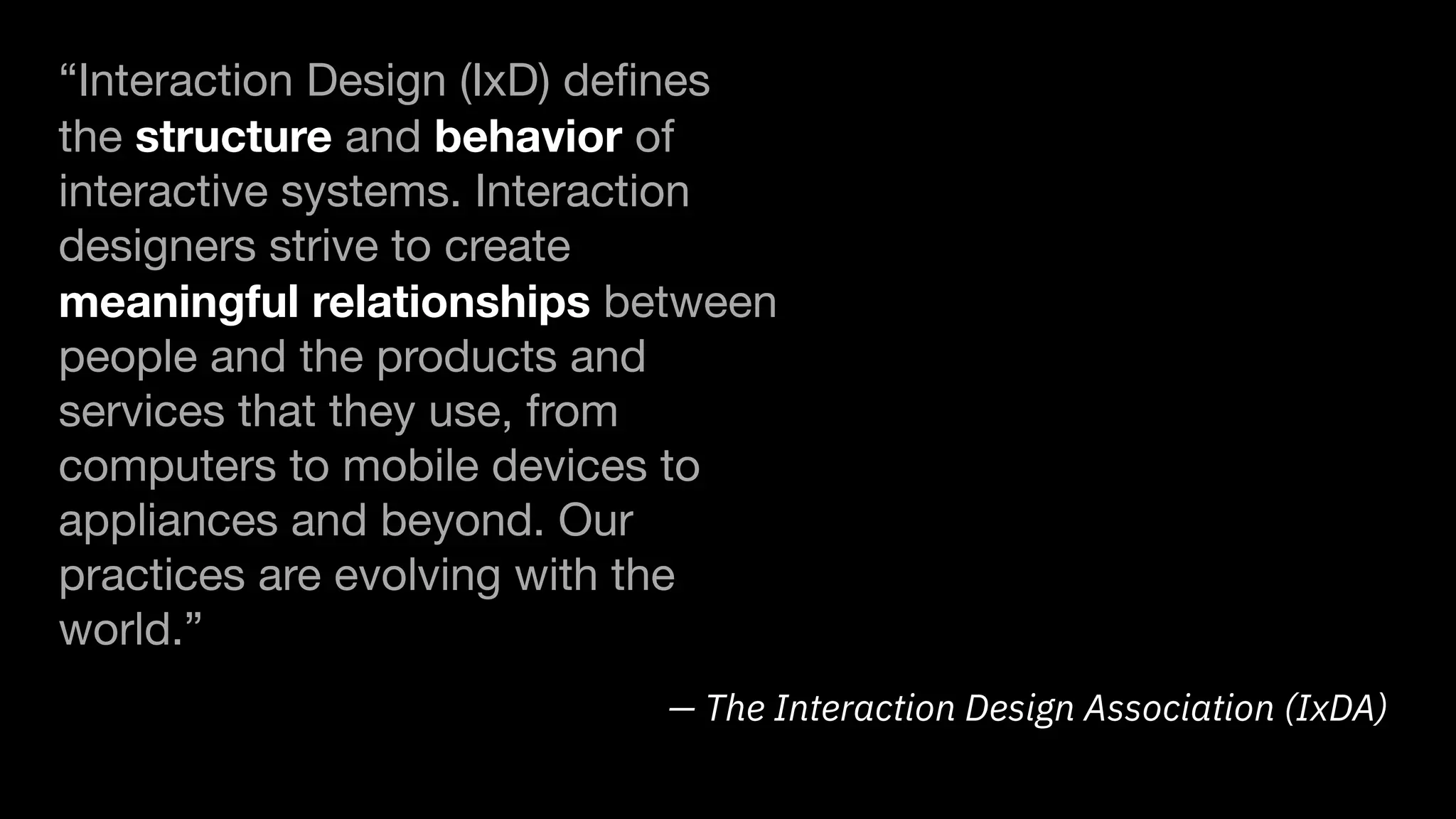 — The Interaction Design Association (IxDA)
“Interaction Design (IxD) deﬁnes
the structure and behavior of
interactive systems. Interaction
designers strive to create
meaningful relationships between
people and the products and
services that they use, from
computers to mobile devices to
appliances and beyond. Our
practices are evolving with the
world.”
 