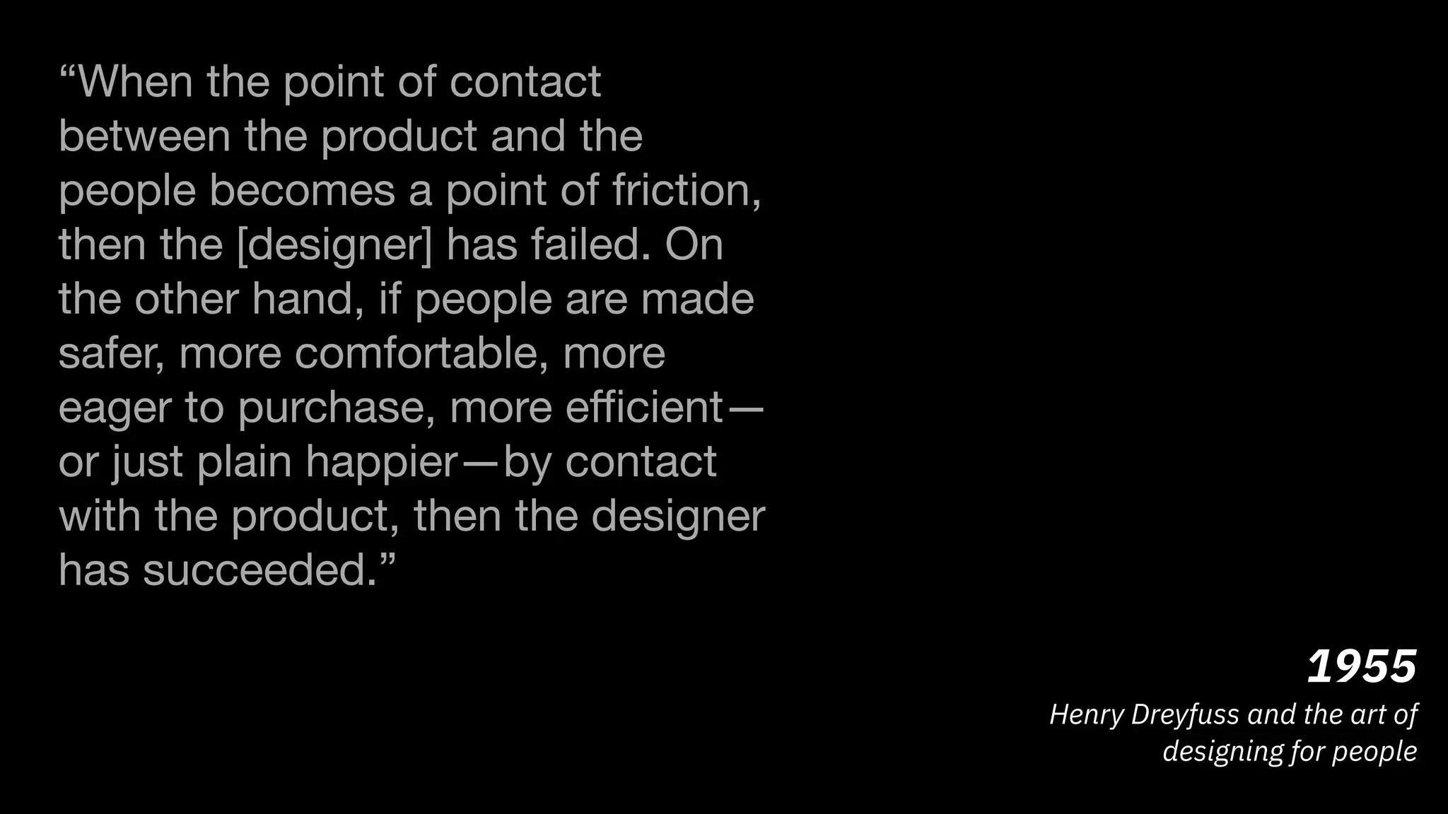 1955
Henry Dreyfuss and the art of
designing for people
“When the point of contact
between the product and the
people becomes a point of friction,
then the [designer] has failed. On
the other hand, if people are made
safer, more comfortable, more
eager to purchase, more eﬃcient—
or just plain happier—by contact
with the product, then the designer
has succeeded.”

 