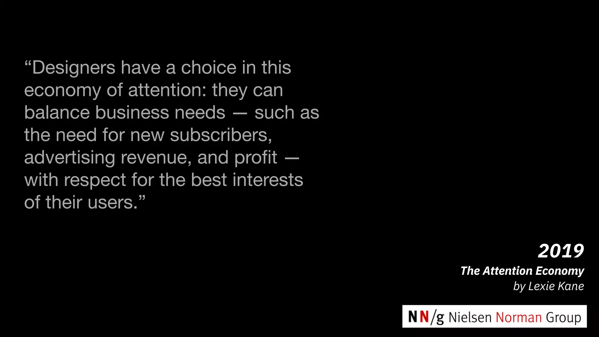 2019
The Attention Economy
by Lexie Kane
“Designers have a choice in this
economy of attention: they can
balance business needs — such as
the need for new subscribers,
advertising revenue, and proﬁt —
with respect for the best interests
of their users.”

 