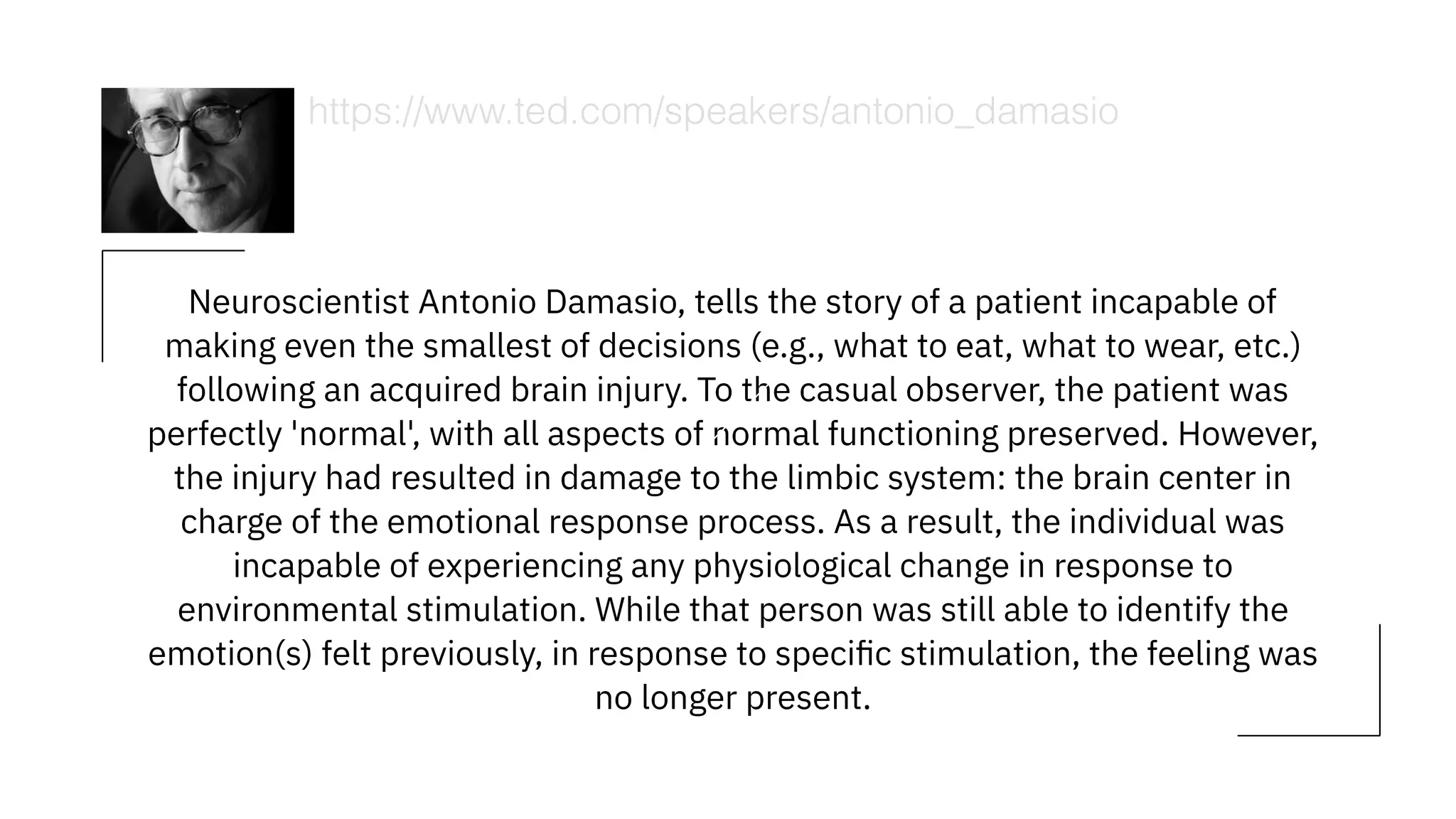 Neuroscientist Antonio Damasio, tells the story of a patient incapable of
making even the smallest of decisions (e.g., what to eat, what to wear, etc.)
following an acquired brain injury. To the casual observer, the patient was
perfectly 'normal', with all aspects of normal functioning preserved. However,
the injury had resulted in damage to the limbic system: the brain center in
charge of the emotional response process. As a result, the individual was
incapable of experiencing any physiological change in response to
environmental stimulation. While that person was still able to identify the
emotion(s) felt previously, in response to speciﬁc stimulation, the feeling was
no longer present.
https://www.ted.com/speakers/antonio_damasio
 