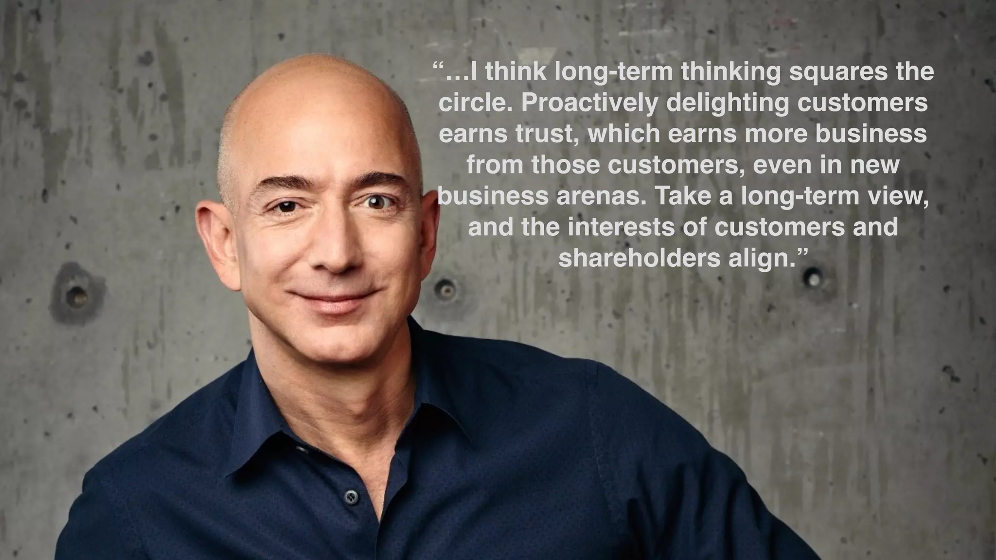 “…I think long-term thinking squares the
circle. Proactively delighting customers
earns trust, which earns more business
from those customers, even in new
business arenas. Take a long-term view,
and the interests of customers and
shareholders align.”
 